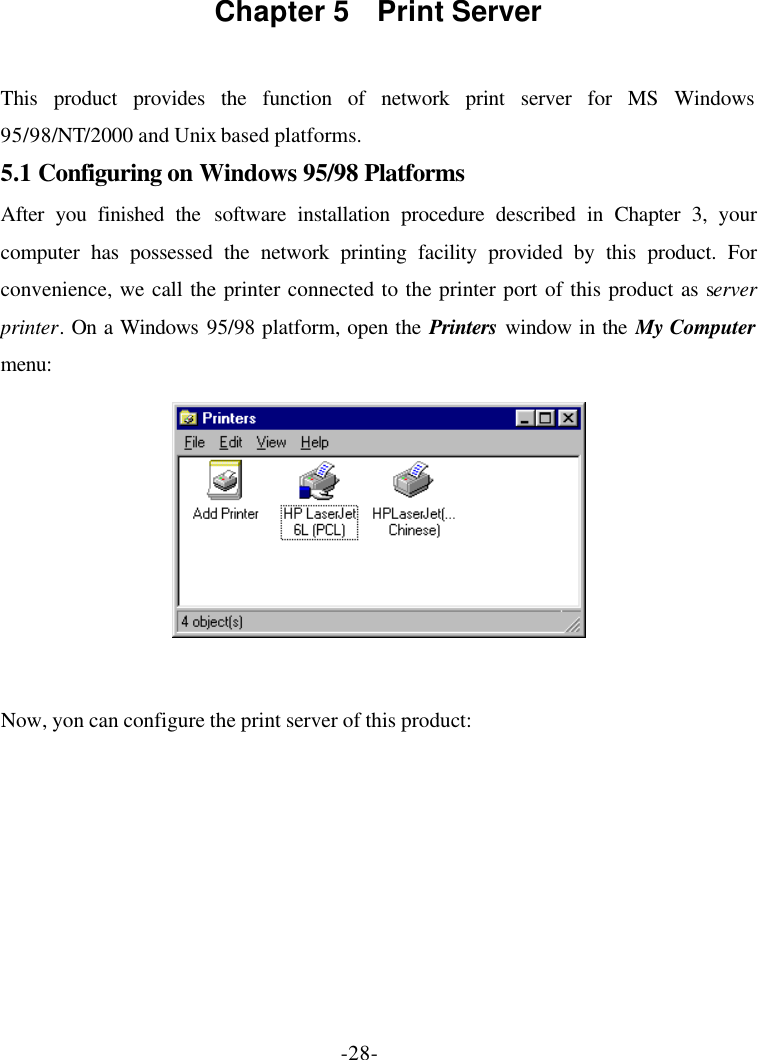 -28- Chapter 5  Print Server  This product provides the function of network print server for MS Windows 95/98/NT/2000 and Unix based platforms. 5.1 Configuring on Windows 95/98 Platforms After you finished the software installation procedure described in Chapter 3, your computer has possessed the network printing facility provided by this product. For convenience, we call the printer connected to the printer port of this product as server printer. On a Windows 95/98 platform, open the Printers window in the My Computer menu:   Now, yon can configure the print server of this product: 