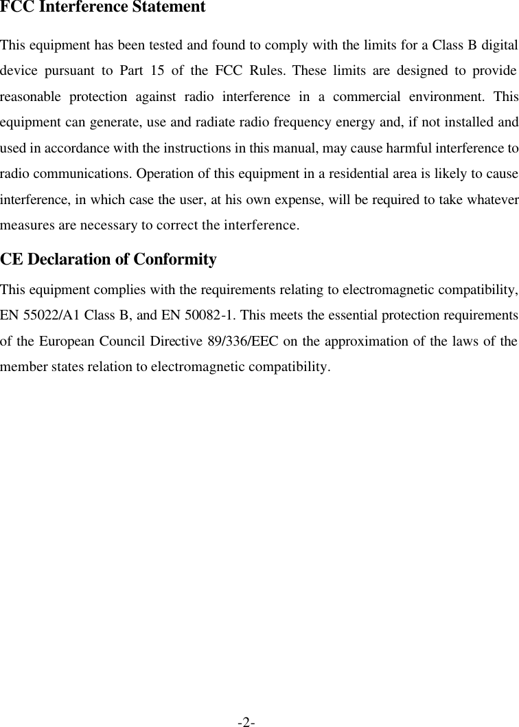 -2- FCC Interference Statement This equipment has been tested and found to comply with the limits for a Class B digital device pursuant to Part 15 of the FCC Rules. These limits are designed to provide reasonable protection against radio interference in a commercial environment. This equipment can generate, use and radiate radio frequency energy and, if not installed and used in accordance with the instructions in this manual, may cause harmful interference to radio communications. Operation of this equipment in a residential area is likely to cause interference, in which case the user, at his own expense, will be required to take whatever measures are necessary to correct the interference. CE Declaration of Conformity This equipment complies with the requirements relating to electromagnetic compatibility, EN 55022/A1 Class B, and EN 50082-1. This meets the essential protection requirements of the European Council Directive 89/336/EEC on the approximation of the laws of the member states relation to electromagnetic compatibility. 