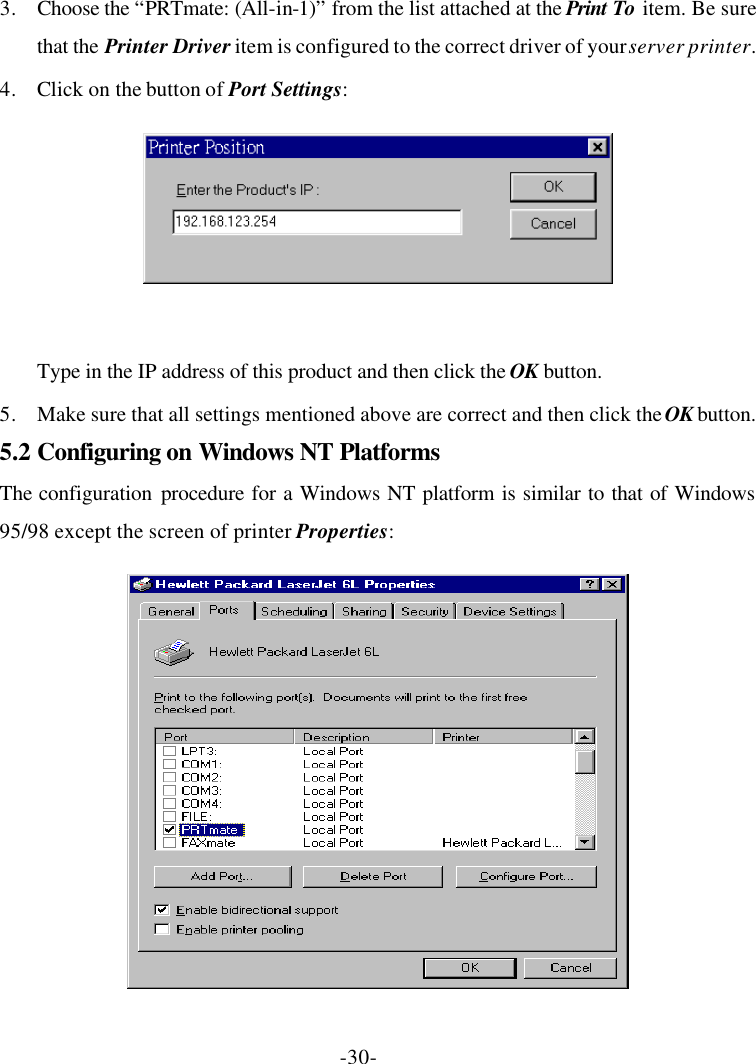 -30- 3. Choose the “PRTmate: (All-in-1)” from the list attached at the Print To item. Be sure that the Printer Driver item is configured to the correct driver of your server printer. 4. Click on the button of Port Settings:   Type in the IP address of this product and then click the OK button. 5. Make sure that all settings mentioned above are correct and then click the OK button. 5.2 Configuring on Windows NT Platforms The configuration procedure for a Windows NT platform is similar to that of Windows 95/98 except the screen of printer Properties:  