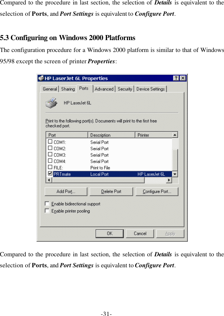-31- Compared to the procedure in last section, the selection of Details is equivalent to the selection of Ports, and Port Settings is equivalent to Configure Port.  5.3 Configuring on Windows 2000 Platforms The configuration procedure for a Windows 2000 platform is similar to that of Windows 95/98 except the screen of printer Properties:  Compared to the procedure in last section, the selection of Details is equivalent to the selection of Ports, and Port Settings is equivalent to Configure Port. 
