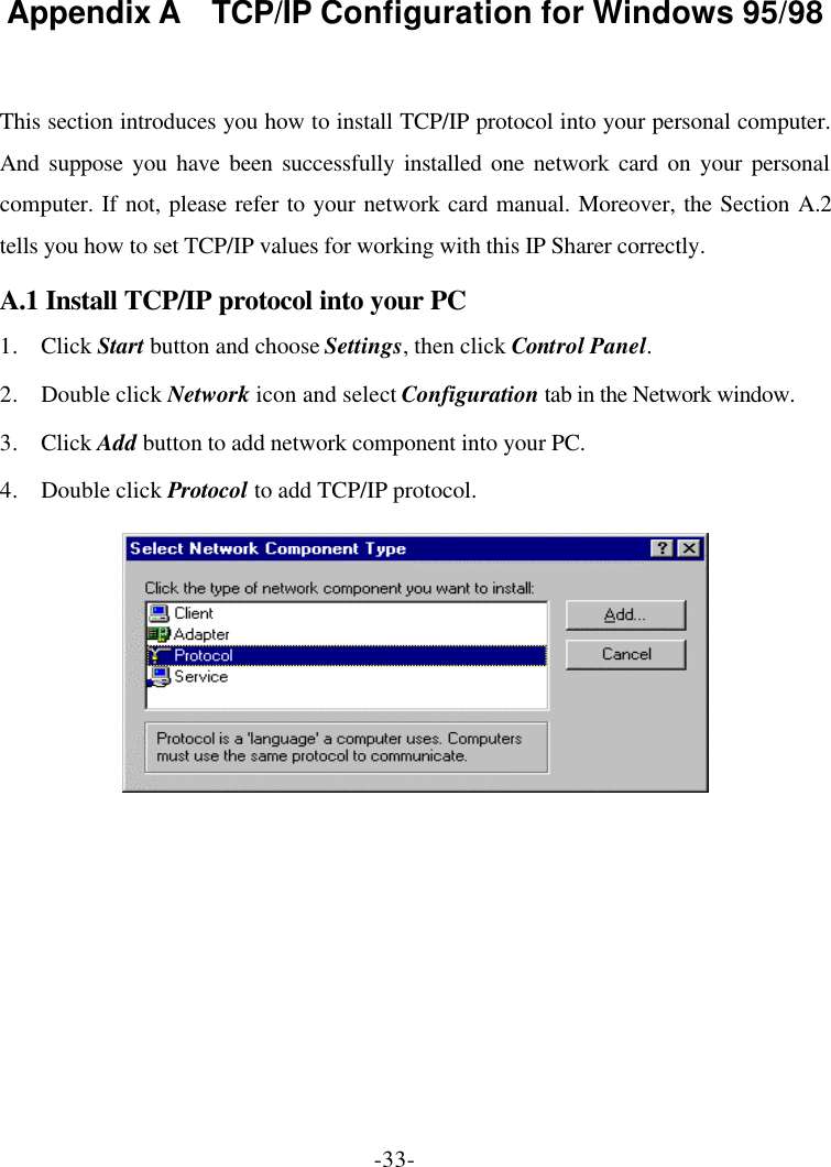 -33- Appendix A  TCP/IP Configuration for Windows 95/98  This section introduces you how to install TCP/IP protocol into your personal computer. And suppose you have been successfully installed one network card on your personal computer. If not, please refer to your network card manual. Moreover, the Section A.2 tells you how to set TCP/IP values for working with this IP Sharer correctly. A.1 Install TCP/IP protocol into your PC 1. Click Start button and choose Settings, then click Control Panel. 2. Double click Network icon and select Configuration tab in the Network window. 3. Click Add button to add network component into your PC. 4. Double click Protocol to add TCP/IP protocol.   