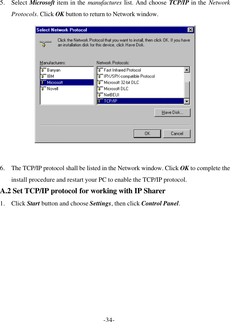 -34- 5. Select Microsoft item in the manufactures list. And choose TCP/IP in the Network Protocols. Click OK button to return to Network window.   6. The TCP/IP protocol shall be listed in the Network window. Click OK to complete the install procedure and restart your PC to enable the TCP/IP protocol. A.2 Set TCP/IP protocol for working with IP Sharer 1. Click Start button and choose Settings, then click Control Panel. 