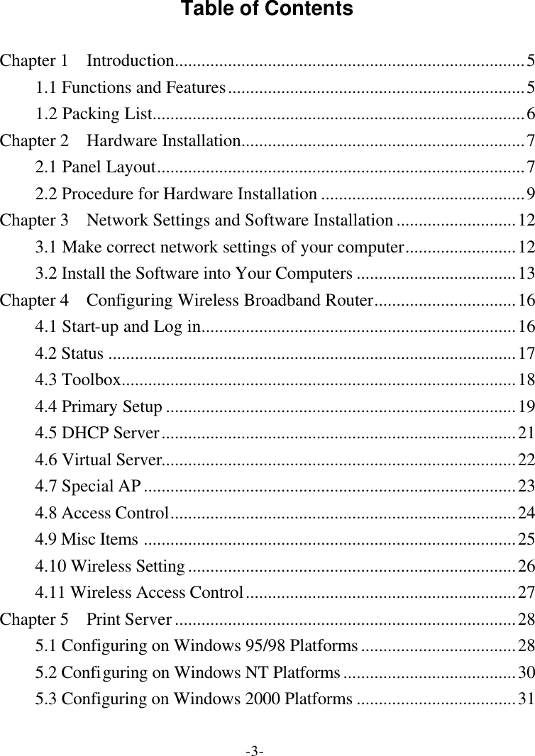 -3- Table of Contents  Chapter 1  Introduction...............................................................................5 1.1 Functions and Features...................................................................5 1.2 Packing List....................................................................................6 Chapter 2  Hardware Installation................................................................7 2.1 Panel Layout...................................................................................7 2.2 Procedure for Hardware Installation ..............................................9 Chapter 3  Network Settings and Software Installation...........................12 3.1 Make correct network settings of your computer.........................12 3.2 Install the Software into Your Computers ....................................13 Chapter 4  Configuring Wireless Broadband Router................................16 4.1 Start-up and Log in.......................................................................16 4.2 Status ............................................................................................17 4.3 Toolbox.........................................................................................18 4.4 Primary Setup ...............................................................................19 4.5 DHCP Server................................................................................21 4.6 Virtual Server................................................................................22 4.7 Special AP....................................................................................23 4.8 Access Control..............................................................................24 4.9 Misc Items ....................................................................................25 4.10 Wireless Setting..........................................................................26 4.11 Wireless Access Control.............................................................27 Chapter 5  Print Server.............................................................................28 5.1 Configuring on Windows 95/98 Platforms...................................28 5.2 Configuring on Windows NT Platforms.......................................30 5.3 Configuring on Windows 2000 Platforms ....................................31 