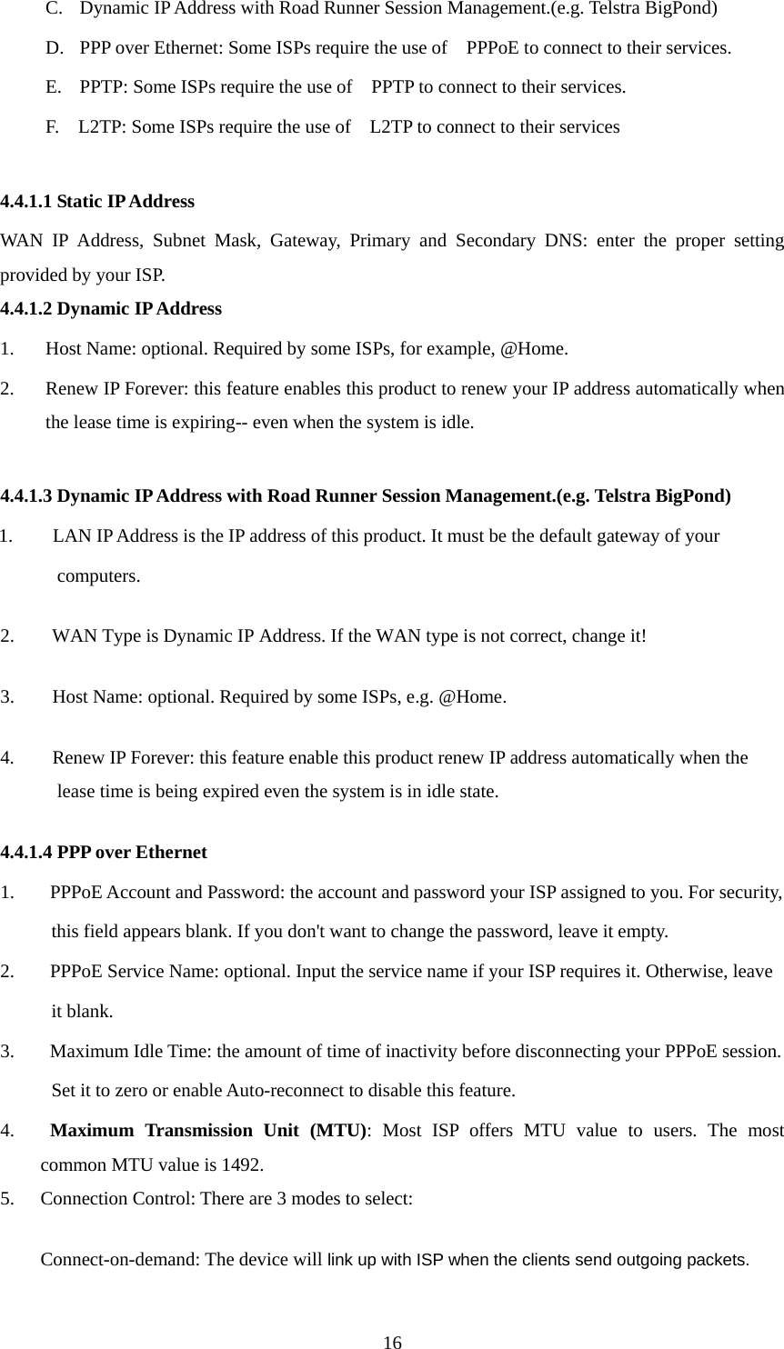 C. Dynamic IP Address with Road Runner Session Management.(e.g. Telstra BigPond) D. PPP over Ethernet: Some ISPs require the use of    PPPoE to connect to their services. E. PPTP: Some ISPs require the use of    PPTP to connect to their services. F.    L2TP: Some ISPs require the use of    L2TP to connect to their services  4.4.1.1 Static IP Address WAN IP Address, Subnet Mask, Gateway, Primary and Secondary DNS: enter the proper setting provided by your ISP. 4.4.1.2 Dynamic IP Address 1. Host Name: optional. Required by some ISPs, for example, @Home. 2. Renew IP Forever: this feature enables this product to renew your IP address automatically when the lease time is expiring-- even when the system is idle.  4.4.1.3 Dynamic IP Address with Road Runner Session Management.(e.g. Telstra BigPond) 1. LAN IP Address is the IP address of this product. It must be the default gateway of your   computers.  2.        WAN Type is Dynamic IP Address. If the WAN type is not correct, change it!   3.        Host Name: optional. Required by some ISPs, e.g. @Home.   4.        Renew IP Forever: this feature enable this product renew IP address automatically when the lease time is being expired even the system is in idle state.   4.4.1.4 PPP over Ethernet 1.   PPPoE Account and Password: the account and password your ISP assigned to you. For security,         this field appears blank. If you don&apos;t want to change the password, leave it empty. 2.   PPPoE Service Name: optional. Input the service name if your ISP requires it. Otherwise, leave   it blank. 3.   Maximum Idle Time: the amount of time of inactivity before disconnecting your PPPoE session.   Set it to zero or enable Auto-reconnect to disable this feature. 4.  Maximum Transmission Unit (MTU): Most ISP offers MTU value to users. The most common MTU value is 1492.   5. Connection Control: There are 3 modes to select: Connect-on-demand: The device will link up with ISP when the clients send outgoing packets.  16