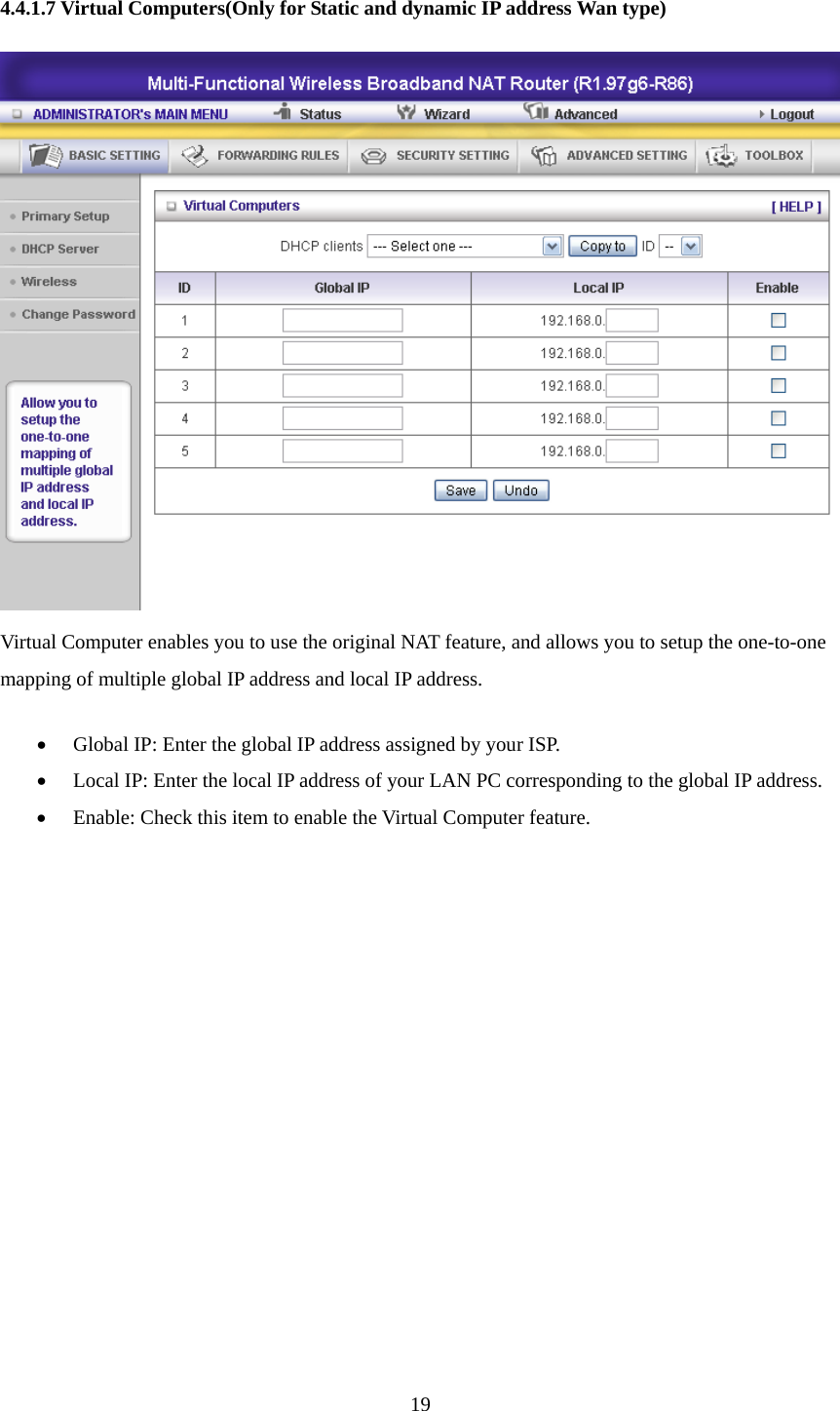  4.4.1.7 Virtual Computers(Only for Static and dynamic IP address Wan type)  Virtual Computer enables you to use the original NAT feature, and allows you to setup the one-to-one mapping of multiple global IP address and local IP address.   • Global IP: Enter the global IP address assigned by your ISP.   • Local IP: Enter the local IP address of your LAN PC corresponding to the global IP address.   • Enable: Check this item to enable the Virtual Computer feature.            19