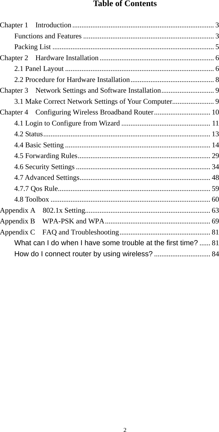 Table of Contents  Chapter 1    Introduction.............................................................................. 3 Functions and Features ........................................................................ 3 Packing List ......................................................................................... 5 Chapter 2    Hardware Installation............................................................... 6 2.1 Panel Layout .................................................................................. 6 2.2 Procedure for Hardware Installation.............................................. 8 Chapter 3    Network Settings and Software Installation............................. 9 3.1 Make Correct Network Settings of Your Computer....................... 9 Chapter 4    Configuring Wireless Broadband Router............................... 10 4.1 Login to Configure from Wizard ................................................. 11 4.2 Status............................................................................................ 13 4.4 Basic Setting ................................................................................ 14 4.5 Forwarding Rules......................................................................... 29 4.6 Security Settings .......................................................................... 34 4.7 Advanced Settings........................................................................ 48 4.7.7 Qos Rule.................................................................................... 59 4.8 Toolbox ........................................................................................ 60 Appendix A  802.1x Setting..................................................................... 63 Appendix B    WPA-PSK and WPA.......................................................... 69 Appendix C  FAQ and Troubleshooting.................................................. 81 What can I do when I have some trouble at the first time? ...... 81 How do I connect router by using wireless? ............................... 84               2