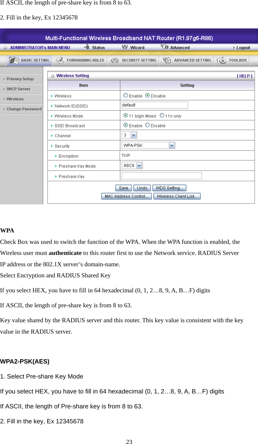 If ASCII, the length of pre-share key is from 8 to 63. 2. Fill in the key, Ex 12345678   WPA Check Box was used to switch the function of the WPA. When the WPA function is enabled, the Wireless user must authenticate to this router first to use the Network service. RADIUS Server IP address or the 802.1X server’s domain-name.   Select Encryption and RADIUS Shared Key If you select HEX, you have to fill in 64 hexadecimal (0, 1, 2…8, 9, A, B…F) digits If ASCII, the length of pre-share key is from 8 to 63. Key value shared by the RADIUS server and this router. This key value is consistent with the key value in the RADIUS server.  WPA2-PSK(AES) 1. Select Pre-share Key Mode If you select HEX, you have to fill in 64 hexadecimal (0, 1, 2…8, 9, A, B…F) digits If ASCII, the length of Pre-share key is from 8 to 63. 2. Fill in the key, Ex 12345678  23