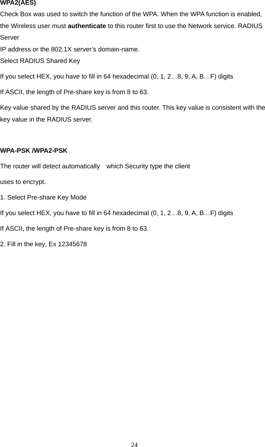  WPA2(AES) Check Box was used to switch the function of the WPA. When the WPA function is enabled, the Wireless user must authenticate to this router first to use the Network service. RADIUS Server IP address or the 802.1X server’s domain-name.   Select RADIUS Shared Key If you select HEX, you have to fill in 64 hexadecimal (0, 1, 2…8, 9, A, B…F) digits If ASCII, the length of Pre-share key is from 8 to 63. Key value shared by the RADIUS server and this router. This key value is consistent with the key value in the RADIUS server.  WPA-PSK /WPA2-PSK The router will detect automatically    which Security type the client   uses to encrypt. 1. Select Pre-share Key Mode If you select HEX, you have to fill in 64 hexadecimal (0, 1, 2…8, 9, A, B…F) digits If ASCII, the length of Pre-share key is from 8 to 63. 2. Fill in the key, Ex 12345678  24