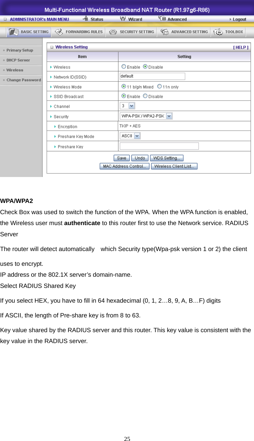   WPA/WPA2 Check Box was used to switch the function of the WPA. When the WPA function is enabled, the Wireless user must authenticate to this router first to use the Network service. RADIUS Server The router will detect automatically    which Security type(Wpa-psk version 1 or 2) the client   uses to encrypt. IP address or the 802.1X server’s domain-name.   Select RADIUS Shared Key If you select HEX, you have to fill in 64 hexadecimal (0, 1, 2…8, 9, A, B…F) digits If ASCII, the length of Pre-share key is from 8 to 63. Key value shared by the RADIUS server and this router. This key value is consistent with the key value in the RADIUS server.       25