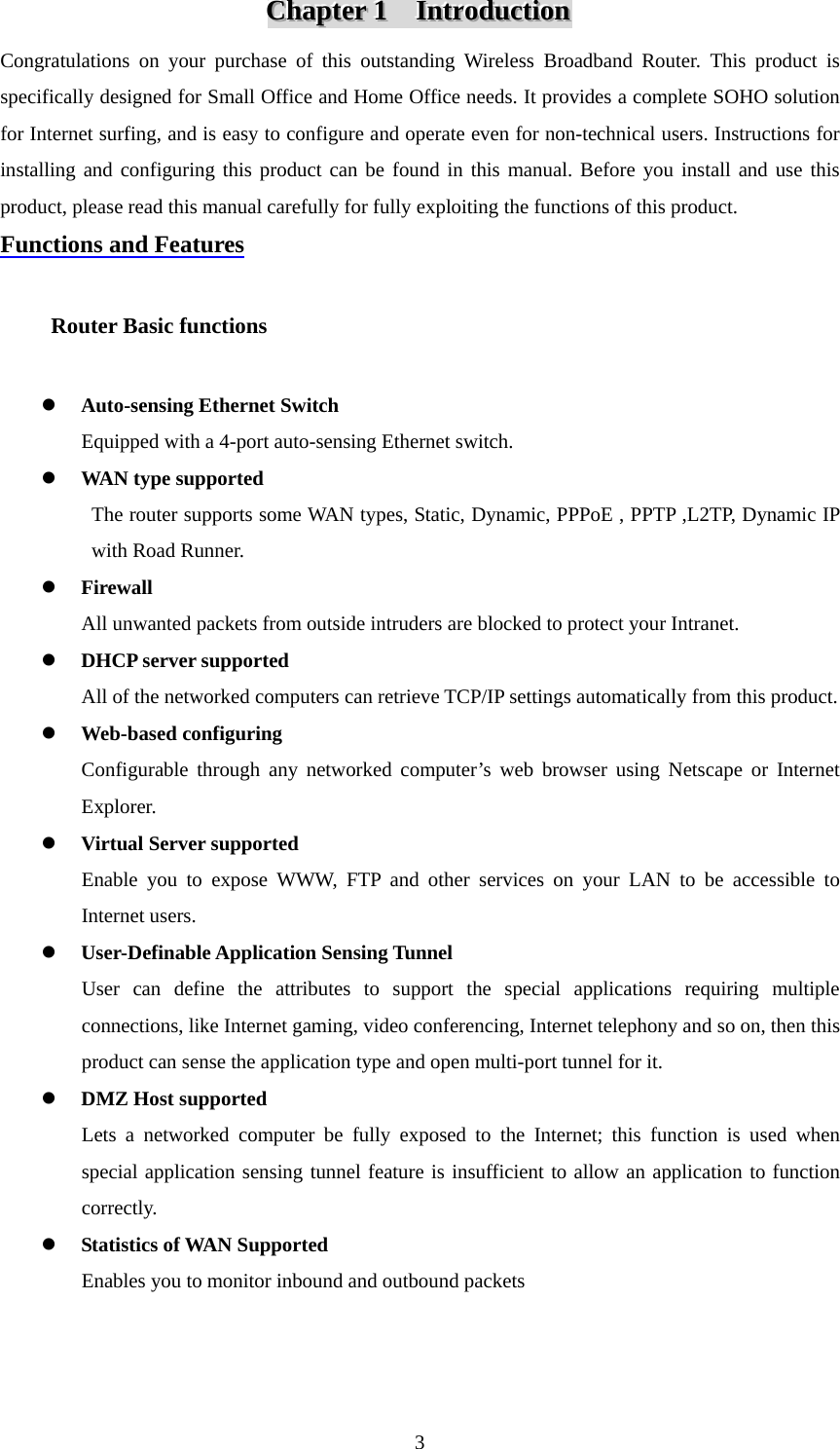 CCChhhaaapppttteeerrr   111      IIInnntttrrroooddduuuccctttiiiooonnn   Congratulations on your purchase of this outstanding Wireless Broadband Router. This product is specifically designed for Small Office and Home Office needs. It provides a complete SOHO solution for Internet surfing, and is easy to configure and operate even for non-technical users. Instructions for installing and configuring this product can be found in this manual. Before you install and use this product, please read this manual carefully for fully exploiting the functions of this product. Functions and Features      Router Basic functions    z Auto-sensing Ethernet Switch Equipped with a 4-port auto-sensing Ethernet switch. z WAN type supported The router supports some WAN types, Static, Dynamic, PPPoE , PPTP ,L2TP, Dynamic IP with Road Runner. z Firewall All unwanted packets from outside intruders are blocked to protect your Intranet. z DHCP server supported All of the networked computers can retrieve TCP/IP settings automatically from this product. z Web-based configuring Configurable through any networked computer’s web browser using Netscape or Internet Explorer. z Virtual Server supported Enable you to expose WWW, FTP and other services on your LAN to be accessible to Internet users. z User-Definable Application Sensing Tunnel User can define the attributes to support the special applications requiring multiple connections, like Internet gaming, video conferencing, Internet telephony and so on, then this product can sense the application type and open multi-port tunnel for it. z DMZ Host supported Lets a networked computer be fully exposed to the Internet; this function is used when special application sensing tunnel feature is insufficient to allow an application to function correctly. z Statistics of WAN Supported Enables you to monitor inbound and outbound packets     3
