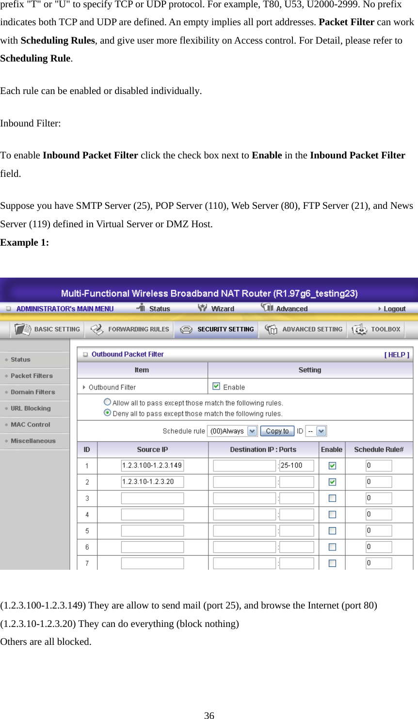 prefix &quot;T&quot; or &quot;U&quot; to specify TCP or UDP protocol. For example, T80, U53, U2000-2999. No prefix indicates both TCP and UDP are defined. An empty implies all port addresses. Packet Filter can work with Scheduling Rules, and give user more flexibility on Access control. For Detail, please refer to Scheduling Rule. Each rule can be enabled or disabled individually. Inbound Filter:   To enable Inbound Packet Filter click the check box next to Enable in the Inbound Packet Filter field. Suppose you have SMTP Server (25), POP Server (110), Web Server (80), FTP Server (21), and News Server (119) defined in Virtual Server or DMZ Host. Example 1:    (1.2.3.100-1.2.3.149) They are allow to send mail (port 25), and browse the Internet (port 80) (1.2.3.10-1.2.3.20) They can do everything (block nothing)   Others are all blocked.    36