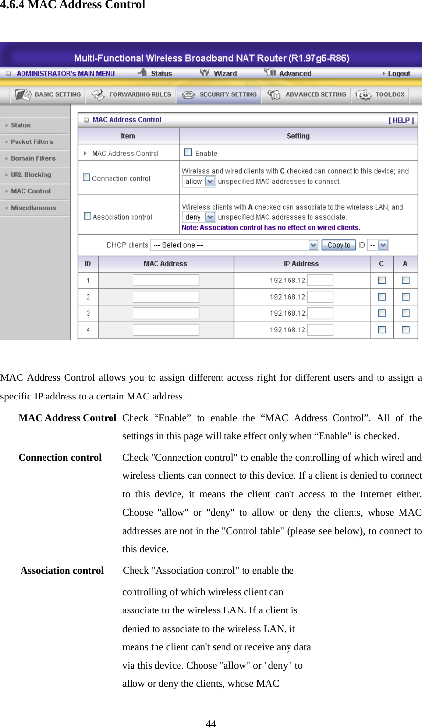 4.6.4 MAC Address Control    MAC Address Control allows you to assign different access right for different users and to assign a specific IP address to a certain MAC address. MAC Address Control Check “Enable” to enable the “MAC Address Control”. All of the settings in this page will take effect only when “Enable” is checked. Connection control  Check &quot;Connection control&quot; to enable the controlling of which wired and wireless clients can connect to this device. If a client is denied to connect to this device, it means the client can&apos;t access to the Internet either. Choose &quot;allow&quot; or &quot;deny&quot; to allow or deny the clients, whose MAC addresses are not in the &quot;Control table&quot; (please see below), to connect to this device. Association control  Check &quot;Association control&quot; to enable the controlling of which wireless client can associate to the wireless LAN. If a client is denied to associate to the wireless LAN, it means the client can&apos;t send or receive any data via this device. Choose &quot;allow&quot; or &quot;deny&quot; to allow or deny the clients, whose MAC  44