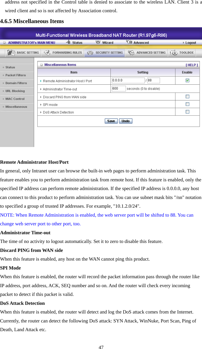 address not specified in the Control table is denied to associate to the wireless LAN. Client 3 is a wired client and so is not affected by Association control.   4.6.5 Miscellaneous Items   Remote Administrator Host/Port In general, only Intranet user can browse the built-in web pages to perform administration task. This feature enables you to perform administration task from remote host. If this feature is enabled, only the specified IP address can perform remote administration. If the specified IP address is 0.0.0.0, any host can connect to this product to perform administration task. You can use subnet mask bits &quot;/nn&quot; notation to specified a group of trusted IP addresses. For example, &quot;10.1.2.0/24&quot;.   NOTE: When Remote Administration is enabled, the web server port will be shifted to 88. You can change web server port to other port, too. Administrator Time-out The time of no activity to logout automatically. Set it to zero to disable this feature.   Discard PING from WAN side When this feature is enabled, any host on the WAN cannot ping this product.   SPI Mode When this feature is enabled, the router will record the packet information pass through the router like IP address, port address, ACK, SEQ number and so on. And the router will check every incoming packet to detect if this packet is valid.   DoS Attack Detection When this feature is enabled, the router will detect and log the DoS attack comes from the Internet. Currently, the router can detect the following DoS attack: SYN Attack, WinNuke, Port Scan, Ping of Death, Land Attack etc.    47