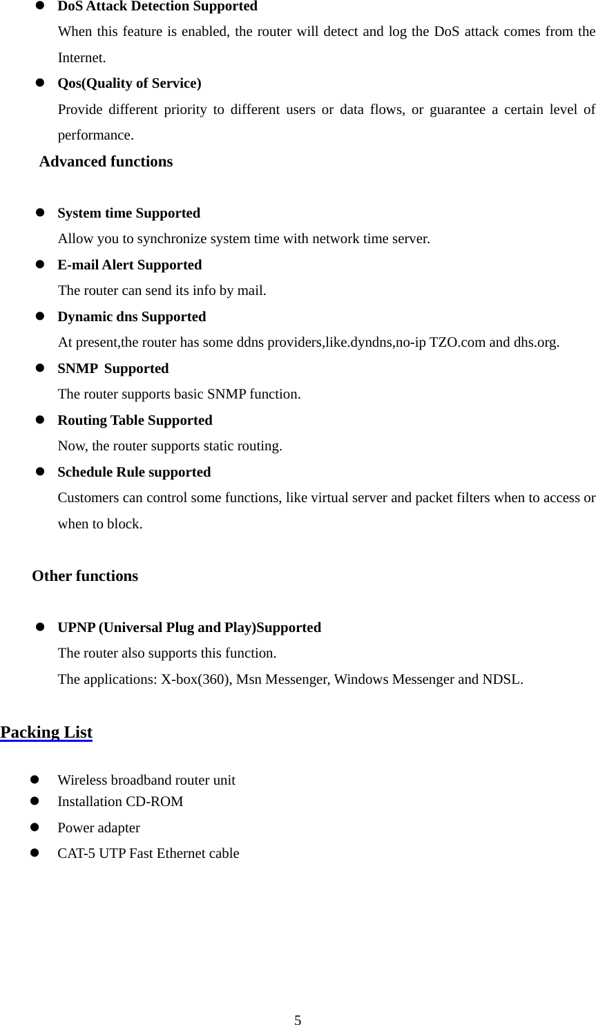 z DoS Attack Detection Supported When this feature is enabled, the router will detect and log the DoS attack comes from the Internet.  z Qos(Quality of Service) Provide different priority to different users or data flows, or guarantee a certain level of performance. Advanced functions  z System time Supported Allow you to synchronize system time with network time server. z E-mail Alert Supported The router can send its info by mail. z Dynamic dns Supported At present,the router has some ddns providers,like.dyndns,no-ip TZO.com and dhs.org. z SNMP Supported The router supports basic SNMP function. z Routing Table Supported Now, the router supports static routing. z Schedule Rule supported Customers can control some functions, like virtual server and packet filters when to access or when to block.    Other functions  z UPNP (Universal Plug and Play)Supported The router also supports this function.   The applications: X-box(360), Msn Messenger, Windows Messenger and NDSL.  Packing List  z Wireless broadband router unit z Installation CD-ROM z Power adapter z CAT-5 UTP Fast Ethernet cable      5