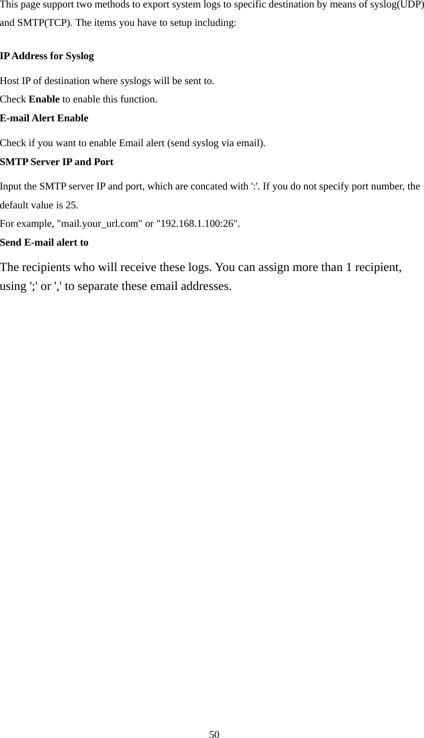 This page support two methods to export system logs to specific destination by means of syslog(UDP) and SMTP(TCP). The items you have to setup including:   IP Address for Syslog Host IP of destination where syslogs will be sent to. Check Enable to enable this function.   E-mail Alert Enable Check if you want to enable Email alert (send syslog via email).   SMTP Server IP and Port Input the SMTP server IP and port, which are concated with &apos;:&apos;. If you do not specify port number, the default value is 25. For example, &quot;mail.your_url.com&quot; or &quot;192.168.1.100:26&quot;.   Send E-mail alert to The recipients who will receive these logs. You can assign more than 1 recipient, using &apos;;&apos; or &apos;,&apos; to separate these email addresses.                       50