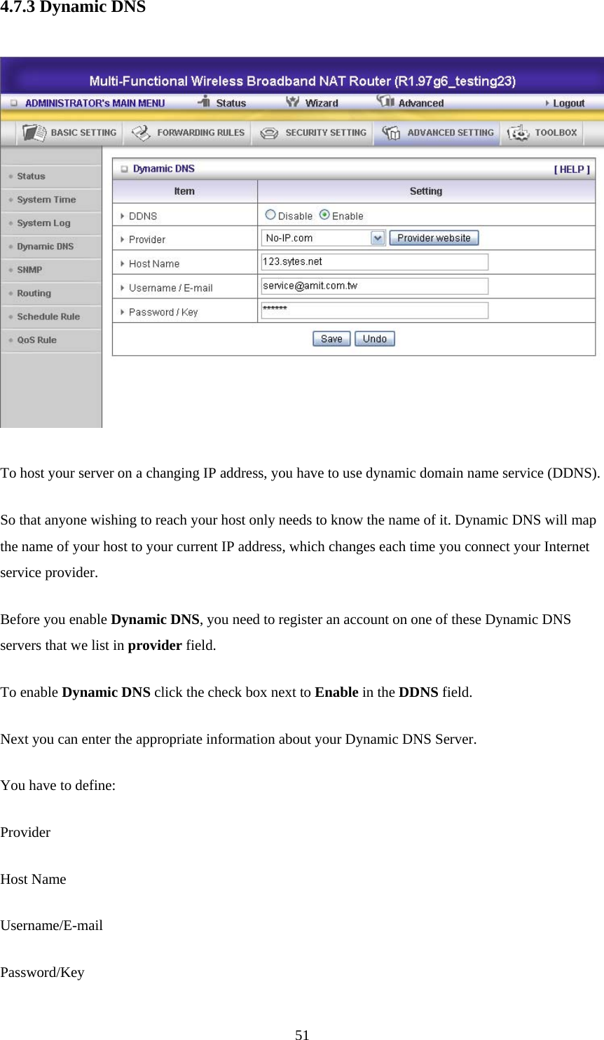 4.7.3 Dynamic DNS   To host your server on a changing IP address, you have to use dynamic domain name service (DDNS).   So that anyone wishing to reach your host only needs to know the name of it. Dynamic DNS will map the name of your host to your current IP address, which changes each time you connect your Internet service provider.   Before you enable Dynamic DNS, you need to register an account on one of these Dynamic DNS servers that we list in provider field.   To enable Dynamic DNS click the check box next to Enable in the DDNS field. Next you can enter the appropriate information about your Dynamic DNS Server. You have to define: Provider Host Name Username/E-mail Password/Key  51