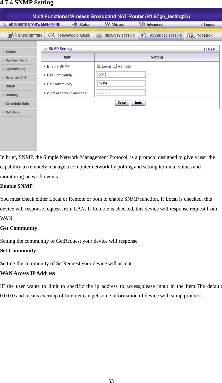 4.7.4 SNMP Setting  In brief, SNMP, the Simple Network Management Protocol, is a protocol designed to give a user the capability to remotely manage a computer network by polling and setting terminal values and monitoring network events.   Enable SNMP You must check either Local or Remote or both to enable SNMP function. If Local is checked, this device will response request from LAN. If Remote is checked, this device will response request from WAN.  Get Community Setting the community of GetRequest your device will response.   Set Community Setting the community of SetRequest your device will accept.   WAN Access IP Address IF the user wants to limit to specific the ip address to access,please input in the item.The default 0.0.0.0 and means every ip of Internet can get some information of device with snmp protocol.         53