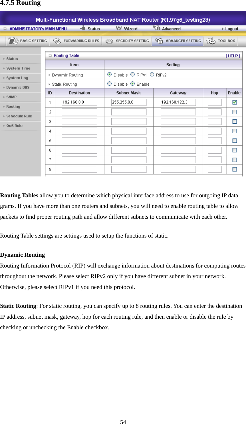 4.7.5 Routing   Routing Tables allow you to determine which physical interface address to use for outgoing IP data grams. If you have more than one routers and subnets, you will need to enable routing table to allow packets to find proper routing path and allow different subnets to communicate with each other. Routing Table settings are settings used to setup the functions of static. Dynamic Routing Routing Information Protocol (RIP) will exchange information about destinations for computing routes throughout the network. Please select RIPv2 only if you have different subnet in your network. Otherwise, please select RIPv1 if you need this protocol. Static Routing: For static routing, you can specify up to 8 routing rules. You can enter the destination IP address, subnet mask, gateway, hop for each routing rule, and then enable or disable the rule by checking or unchecking the Enable checkbox.  54