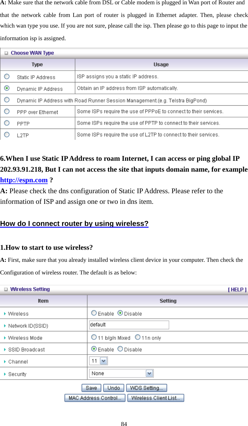 A: Make sure that the network cable from DSL or Cable modem is plugged in Wan port of Router and   that the network cable from Lan port of router is plugged in Ethernet adapter. Then, please check which wan type you use. If you are not sure, please call the isp. Then please go to this page to input the   information isp is assigned.   6.When I use Static IP Address to roam Internet, I can access or ping global IP 202.93.91.218, But I can not access the site that inputs domain name, for example http://espn.com ? A: Please check the dns configuration of Static IP Address. Please refer to the information of ISP and assign one or two in dns item.  How do I connect router by using wireless?  1.How to start to use wireless? A: First, make sure that you already installed wireless client device in your computer. Then check the       Configuration of wireless router. The default is as below:     84