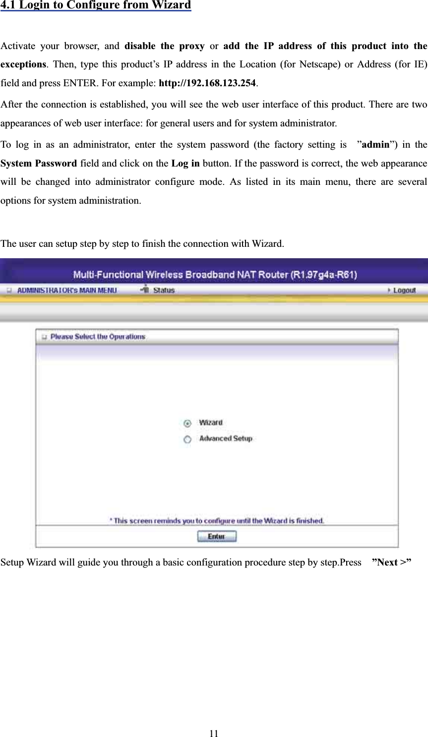 4.1 Login to Configure from WizardActivate your browser, and disable the proxy or add the IP address of this product into the exceptions. Then, type this product’s IP address in the Location (for Netscape) or Address (for IE) field and press ENTER. For example: http://192.168.123.254.After the connection is established, you will see the web user interface of this product. There are two appearances of web user interface: for general users and for system administrator. To log in as an administrator, enter the system password (the factory setting is  ”admin”) in theSystem Password field and click on the Log in button. If the password is correct, the web appearance will be changed into administrator configure mode. As listed in its main menu, there are several options for system administration. The user can setup step by step to finish the connection with Wizard. Setup Wizard will guide you through a basic configuration procedure step by step.Press    ”Next &gt;” 11