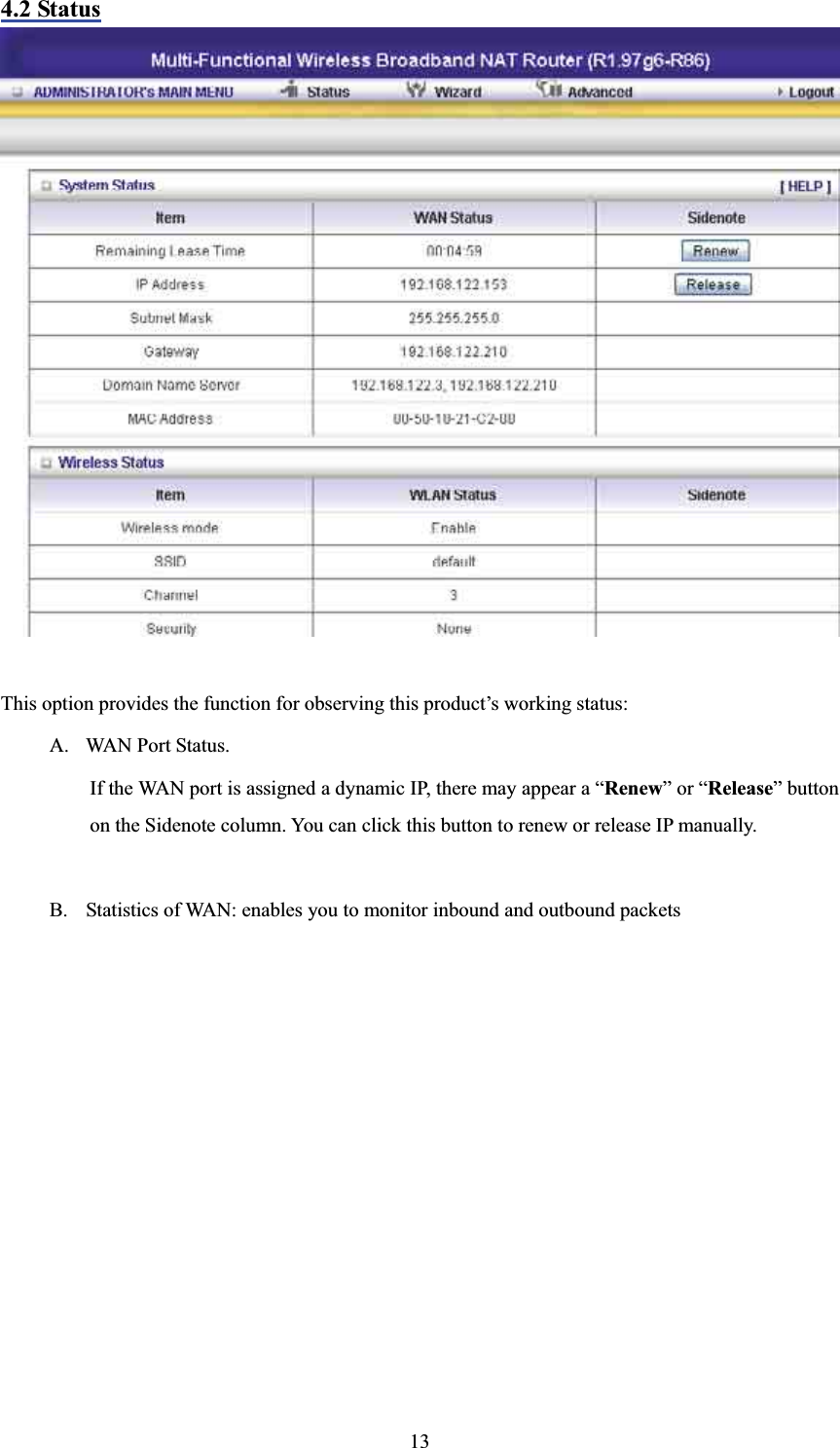 4.2 StatusThis option provides the function for observing this product’s working status: A. WAN Port Status.   If the WAN port is assigned a dynamic IP, there may appear a “Renew” or “Release” button on the Sidenote column. You can click this button to renew or release IP manually. B. Statistics of WAN: enables you to monitor inbound and outbound packets 13