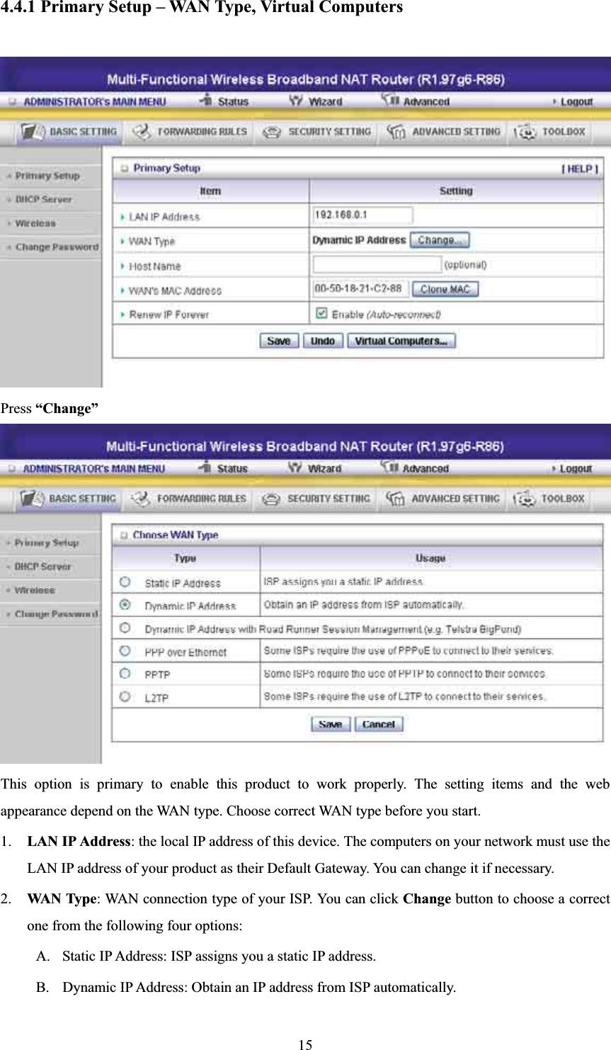 4.4.1 Primary Setup – WAN Type, Virtual Computers Press “Change”This option is primary to enable this product to work properly. The setting items and the web appearance depend on the WAN type. Choose correct WAN type before you start. 1. LAN IP Address: the local IP address of this device. The computers on your network must use the LAN IP address of your product as their Default Gateway. You can change it if necessary.2. WAN Type: WAN connection type of your ISP. You can click Change button to choose a correct one from the following four options: A. Static IP Address: ISP assigns you a static IP address. B. Dynamic IP Address: Obtain an IP address from ISP automatically. 15