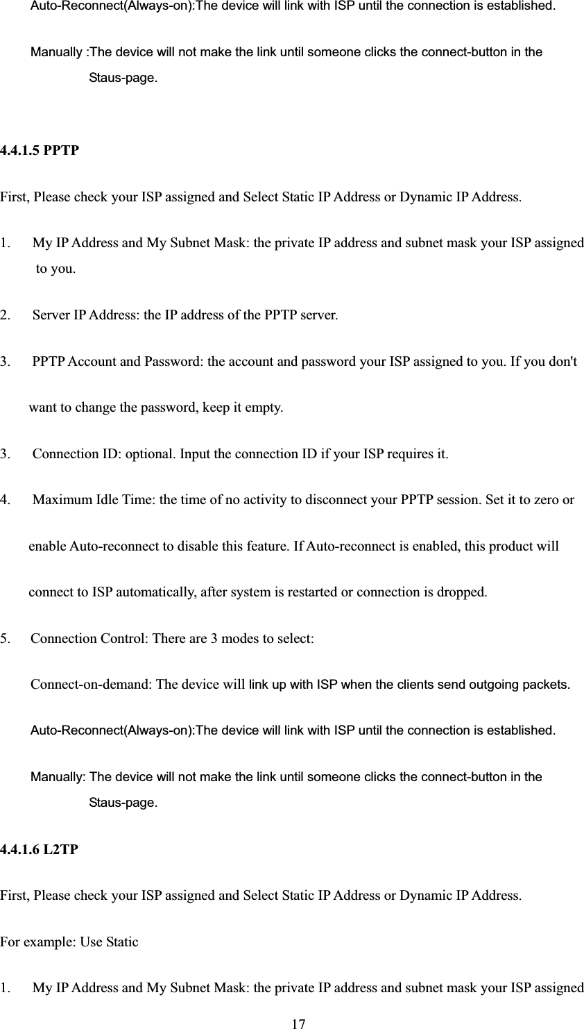 Auto-Reconnect(Always-on):The device will link with ISP until the connection is established. Manually :The device will not make the link until someone clicks the connect-button in the Staus-page. 4.4.1.5 PPTP First, Please check your ISP assigned and Select Static IP Address or Dynamic IP Address. 1.      My IP Address and My Subnet Mask: the private IP address and subnet mask your ISP assigned to you.   2.  Server IP Address: the IP address of the PPTP server.   3.      PPTP Account and Password: the account and password your ISP assigned to you. If you don&apos;t want to change the password, keep it empty.   3.      Connection ID: optional. Input the connection ID if your ISP requires it.   4.      Maximum Idle Time: the time of no activity to disconnect your PPTP session. Set it to zero or   enable Auto-reconnect to disable this feature. If Auto-reconnect is enabled, this product will   connect to ISP automatically, after system is restarted or connection is dropped. 5. Connection Control: There are 3 modes to select: Connect-on-demand: The device will link up with ISP when the clients send outgoing packets. Auto-Reconnect(Always-on):The device will link with ISP until the connection is established. Manually: The device will not make the link until someone clicks the connect-button in the Staus-page. 4.4.1.6 L2TP First, Please check your ISP assigned and Select Static IP Address or Dynamic IP Address. For example: Use Static 1.      My IP Address and My Subnet Mask: the private IP address and subnet mask your ISP assigned   17