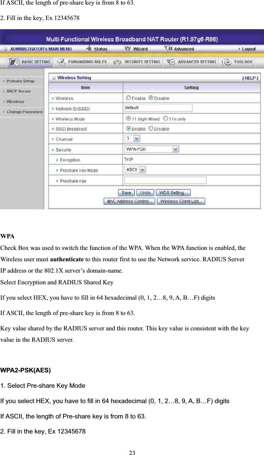 If ASCII, the length of pre-share key is from 8 to 63. 2. Fill in the key, Ex 12345678 WPA Check Box was used to switch the function of the WPA. When the WPA function is enabled, the Wireless user must authenticate to this router first to use the Network service. RADIUS Server IP address or the 802.1X server’s domain-name.   Select Encryption and RADIUS Shared Key If you select HEX, you have to fill in 64 hexadecimal (0, 1, 2…8, 9, A, B…F) digits If ASCII, the length of pre-share key is from 8 to 63. Key value shared by the RADIUS server and this router. This key value is consistent with the key value in the RADIUS server. WPA2-PSK(AES)1. Select Pre-share Key Mode If you select HEX, you have to fill in 64 hexadecimal (0, 1, 2…8, 9, A, B…F) digits If ASCII, the length of Pre-share key is from 8 to 63. 2. Fill in the key, Ex 12345678 23