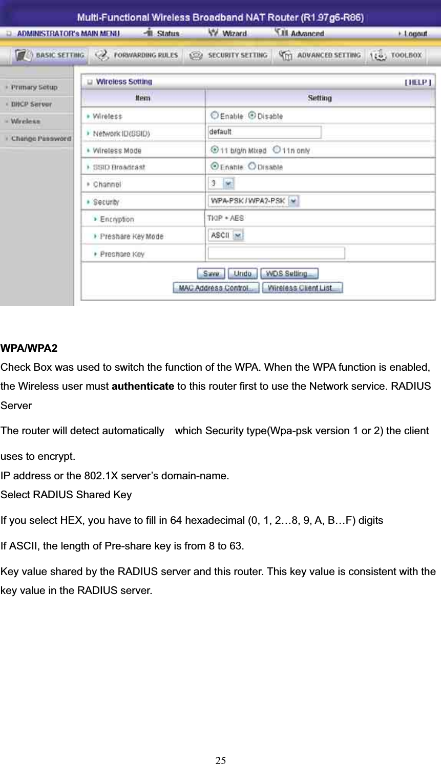 WPA/WPA2 Check Box was used to switch the function of the WPA. When the WPA function is enabled, the Wireless user must authenticate to this router first to use the Network service. RADIUS ServerThe router will detect automatically    which Security type(Wpa-psk version 1 or 2) the client   uses to encrypt. IP address or the 802.1X server’s domain-name.   Select RADIUS Shared Key If you select HEX, you have to fill in 64 hexadecimal (0, 1, 2…8, 9, A, B…F) digits If ASCII, the length of Pre-share key is from 8 to 63. Key value shared by the RADIUS server and this router. This key value is consistent with the key value in the RADIUS server. 25