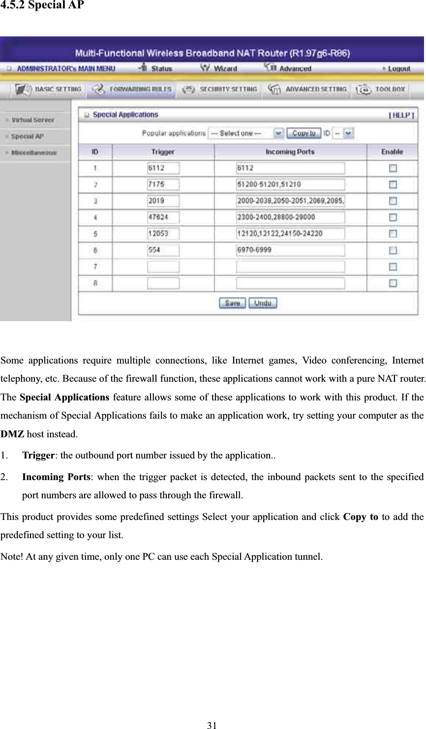 4.5.2 Special AP Some applications require multiple connections, like Internet games, Video conferencing, Internet telephony, etc. Because of the firewall function, these applications cannot work with a pure NAT router. The Special Applications feature allows some of these applications to work with this product. If the mechanism of Special Applications fails to make an application work, try setting your computer as the DMZ host instead. 1. Trigger: the outbound port number issued by the application.. 2. Incoming Ports: when the trigger packet is detected, the inbound packets sent to the specified port numbers are allowed to pass through the firewall. This product provides some predefined settings Select your application and click Copy to to add the predefined setting to your list. Note! At any given time, only one PC can use each Special Application tunnel. 31