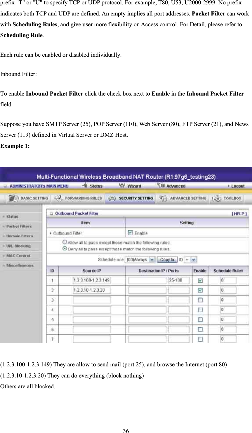 prefix &quot;T&quot; or &quot;U&quot; to specify TCP or UDP protocol. For example, T80, U53, U2000-2999. No prefix indicates both TCP and UDP are defined. An empty implies all port addresses. Packet Filter can work with Scheduling Rules, and give user more flexibility on Access control. For Detail, please refer to Scheduling Rule.Each rule can be enabled or disabled individually. Inbound Filter:   To enable Inbound Packet Filter click the check box next to Enable in the Inbound Packet Filterfield.Suppose you have SMTP Server (25), POP Server (110), Web Server (80), FTP Server (21), and News Server (119) defined in Virtual Server or DMZ Host. Example 1:(1.2.3.100-1.2.3.149) They are allow to send mail (port 25), and browse the Internet (port 80) (1.2.3.10-1.2.3.20) They can do everything (block nothing)   Others are all blocked. 36