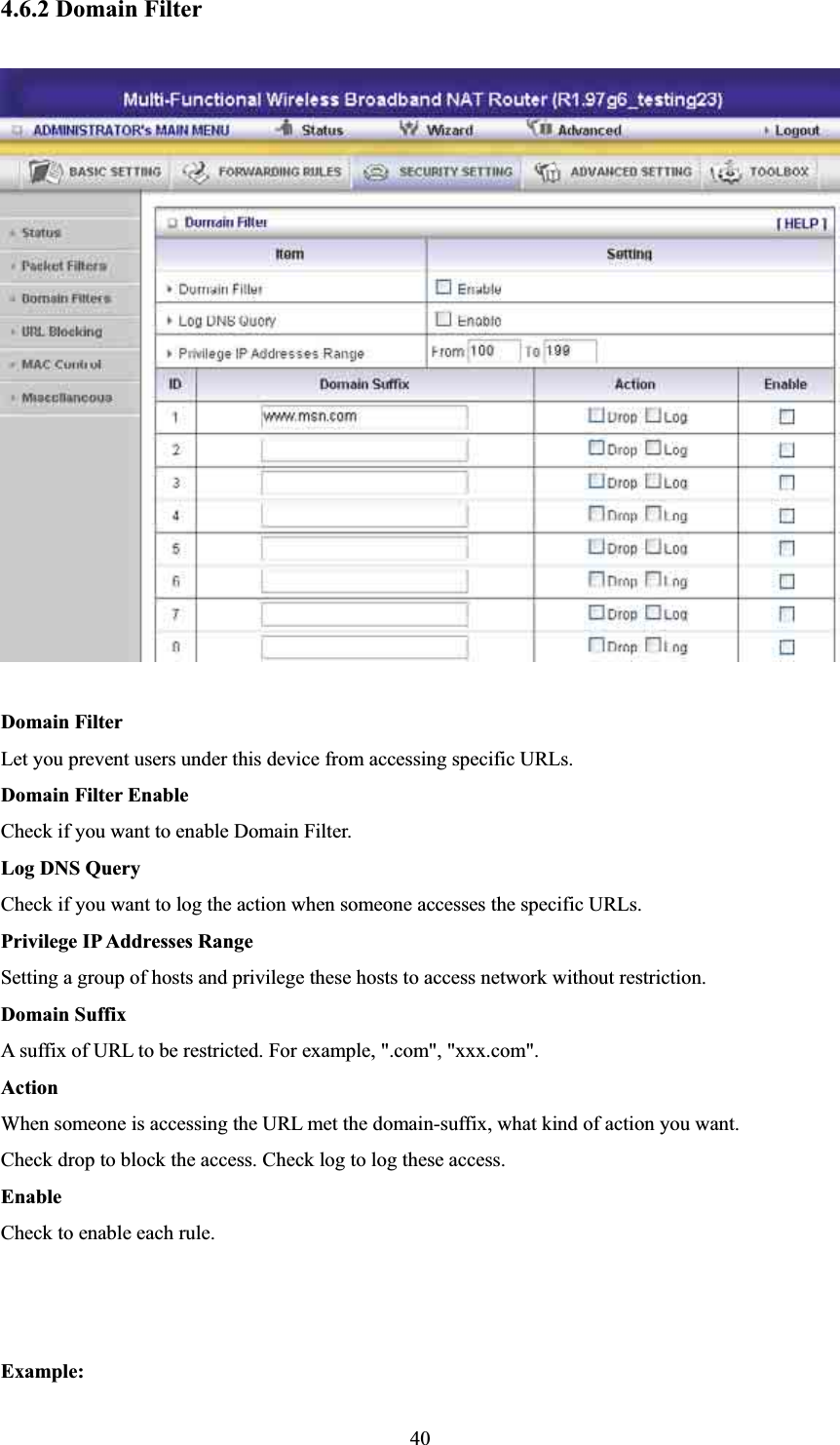 4.6.2 Domain Filter Domain Filter   Let you prevent users under this device from accessing specific URLs.   Domain Filter Enable Check if you want to enable Domain Filter.   Log DNS Query Check if you want to log the action when someone accesses the specific URLs.   Privilege IP Addresses Range Setting a group of hosts and privilege these hosts to access network without restriction.   Domain Suffix A suffix of URL to be restricted. For example, &quot;.com&quot;, &quot;xxx.com&quot;.   Action When someone is accessing the URL met the domain-suffix, what kind of action you want. Check drop to block the access. Check log to log these access.   Enable Check to enable each rule.   Example:40