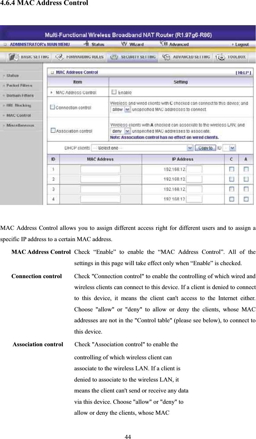 4.6.4 MAC Address Control MAC Address Control allows you to assign different access right for different users and to assign a specific IP address to a certain MAC address. MAC Address Control Check “Enable” to enable the “MAC Address Control”. All of the settings in this page will take effect only when “Enable” is checked. Connection control  Check &quot;Connection control&quot; to enable the controlling of which wired and wireless clients can connect to this device. If a client is denied to connect to this device, it means the client can&apos;t access to the Internet either. Choose &quot;allow&quot; or &quot;deny&quot; to allow or deny the clients, whose MAC addresses are not in the &quot;Control table&quot; (please see below), to connect to this device. Association control  Check &quot;Association control&quot; to enable the controlling of which wireless client can associate to the wireless LAN. If a client is denied to associate to the wireless LAN, it means the client can&apos;t send or receive any data via this device. Choose &quot;allow&quot; or &quot;deny&quot; to allow or deny the clients, whose MAC 44