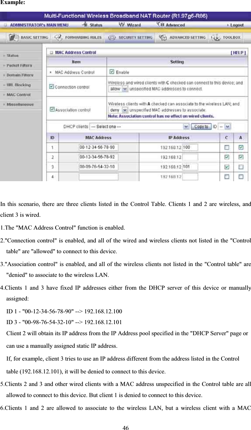 Example: In this scenario, there are three clients listed in the Control Table. Clients 1 and 2 are wireless, and client 3 is wired.   1.The &quot;MAC Address Control&quot; function is enabled.   2.&quot;Connection control&quot; is enabled, and all of the wired and wireless clients not listed in the &quot;Control table&quot; are &quot;allowed&quot; to connect to this device.   3.&quot;Association control&quot; is enabled, and all of the wireless clients not listed in the &quot;Control table&quot; are &quot;denied&quot; to associate to the wireless LAN.   4.Clients 1 and 3 have fixed IP addresses either from the DHCP server of this device or manually assigned: ID 1 - &quot;00-12-34-56-78-90&quot; --&gt; 192.168.12.100 ID 3 - &quot;00-98-76-54-32-10&quot; --&gt; 192.168.12.101 Client 2 will obtain its IP address from the IP Address pool specified in the &quot;DHCP Server&quot; page or   can use a manually assigned static IP address. If, for example, client 3 tries to use an IP address different from the address listed in the Control   table (192.168.12.101), it will be denied to connect to this device.   5.Clients 2 and 3 and other wired clients with a MAC address unspecified in the Control table are all allowed to connect to this device. But client 1 is denied to connect to this device.   6.Clients 1 and 2 are allowed to associate to the wireless LAN, but a wireless client with a MAC 46