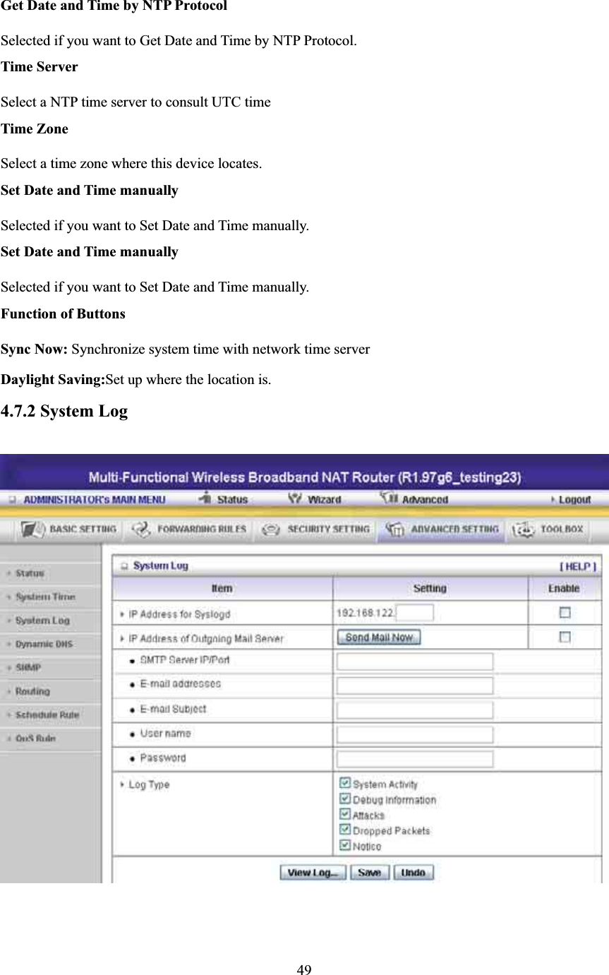 Get Date and Time by NTP Protocol Selected if you want to Get Date and Time by NTP Protocol.   Time Server Select a NTP time server to consult UTC time   Time Zone Select a time zone where this device locates.   Set Date and Time manually Selected if you want to Set Date and Time manually.   Set Date and Time manually Selected if you want to Set Date and Time manually. Function of Buttons Sync Now: Synchronize system time with network time server Daylight Saving:Set up where the location is. 4.7.2 System Log 49