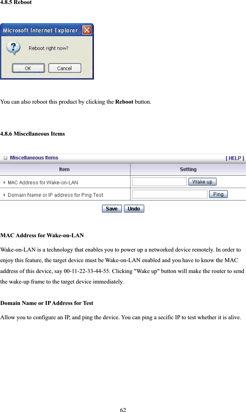 4.8.5 Reboot You can also reboot this product by clicking the Reboot button. 4.8.6 Miscellaneous Items MAC Address for Wake-on-LAN Wake-on-LAN is a technology that enables you to power up a networked device remotely. In order to enjoy this feature, the target device must be Wake-on-LAN enabled and you have to know the MAC address of this device, say 00-11-22-33-44-55. Clicking &quot;Wake up&quot; button will make the router to send the wake-up frame to the target device immediately.   Domain Name or IP Address for Test Allow you to configure an IP, and ping the device. You can ping a secific IP to test whether it is alive. 62