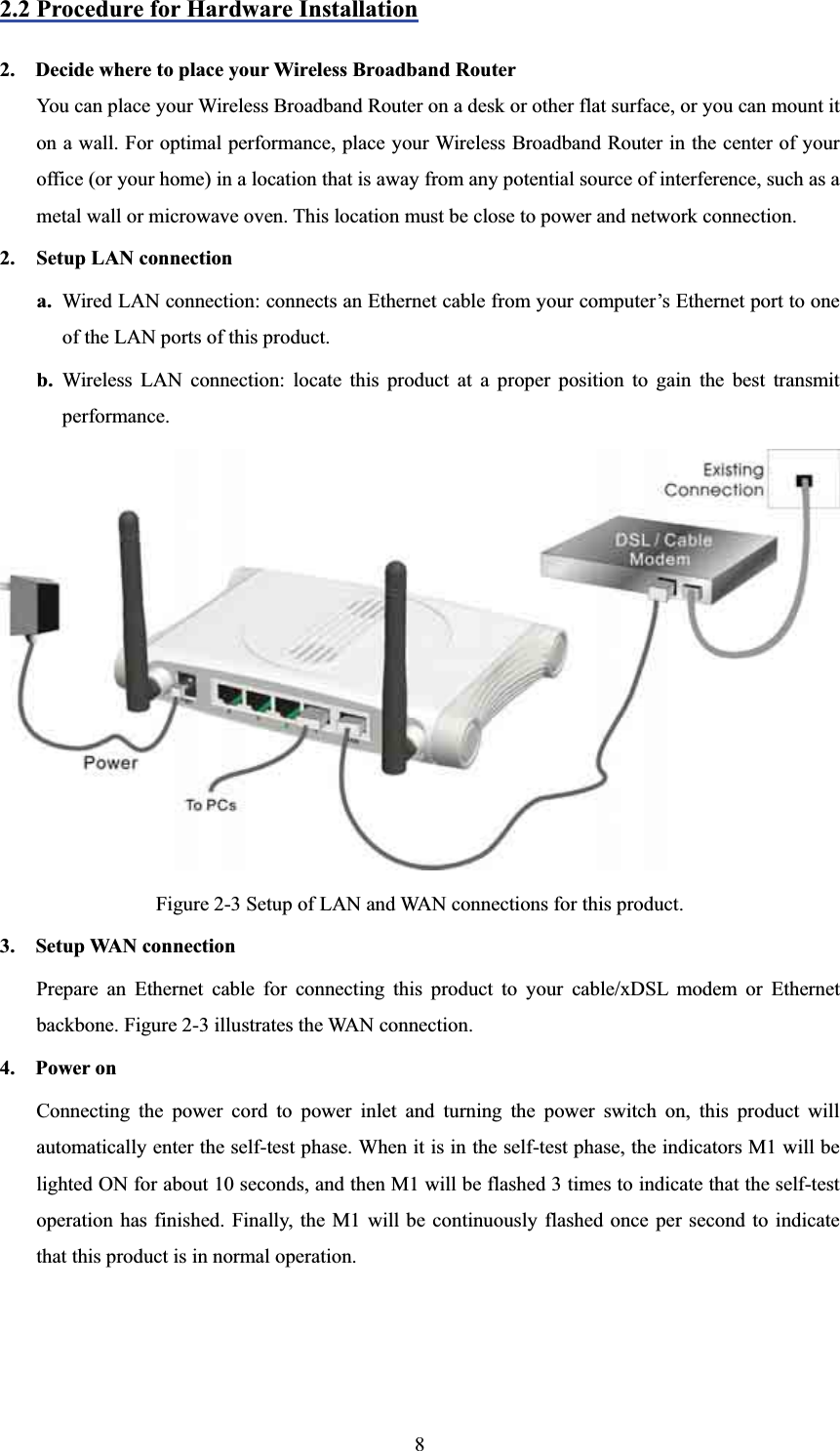 2.2 Procedure for Hardware Installation2.    Decide where to place your Wireless Broadband RouterYou can place your Wireless Broadband Router on a desk or other flat surface, or you can mount it on a wall. For optimal performance, place your Wireless Broadband Router in the center of your office (or your home) in a location that is away from any potential source of interference, such as a metal wall or microwave oven. This location must be close to power and network connection. 2. Setup LAN connectiona. Wired LAN connection: connects an Ethernet cable from your computer’s Ethernet port to one of the LAN ports of this product. b. Wireless LAN connection: locate this product at a proper position to gain the best transmit performance. Figure 2-3 Setup of LAN and WAN connections for this product. 3.  Setup WAN connectionPrepare an Ethernet cable for connecting this product to your cable/xDSL modem or Ethernet backbone. Figure 2-3 illustrates the WAN connection. 4.  Power on  Connecting the power cord to power inlet and turning the power switch on, this product will automatically enter the self-test phase. When it is in the self-test phase, the indicators M1 will be lighted ON for about 10 seconds, and then M1 will be flashed 3 times to indicate that the self-test operation has finished. Finally, the M1 will be continuously flashed once per second to indicate that this product is in normal operation. 8