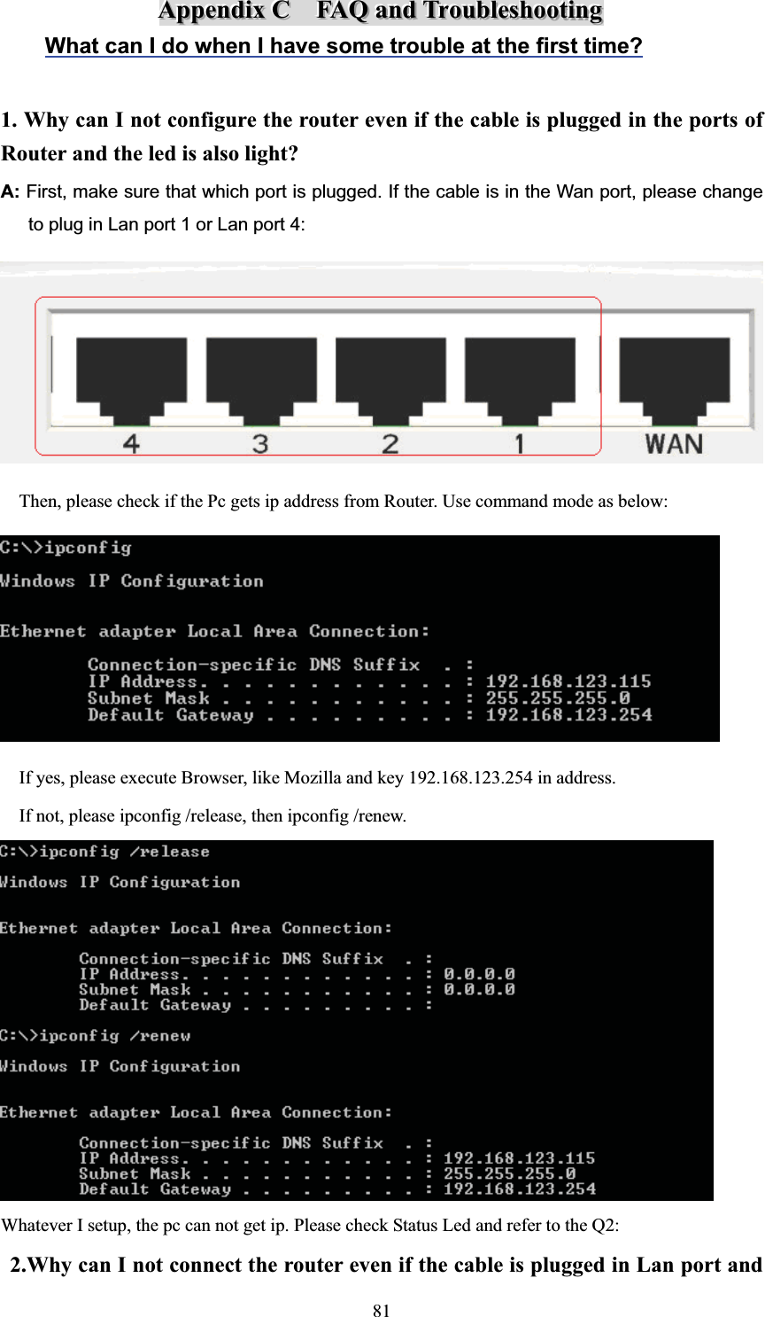 AAAppppppeeennndddiiixxxCCCFFFAAAQQQaaannndddTTTrrrooouuubbbllleeessshhhooooootttiiinnngggWhat can I do when I have some trouble at the first time?1. Why can I not configure the router even if the cable is plugged in the ports of Router and the led is also light? A: First, make sure that which port is plugged. If the cable is in the Wan port, please change   to plug in Lan port 1 or Lan port 4:     Then, please check if the Pc gets ip address from Router. Use command mode as below:     If yes, please execute Browser, like Mozilla and key 192.168.123.254 in address.     If not, please ipconfig /release, then ipconfig /renew. Whatever I setup, the pc can not get ip. Please check Status Led and refer to the Q2: 2.Why can I not connect the router even if the cable is plugged in Lan port and 81