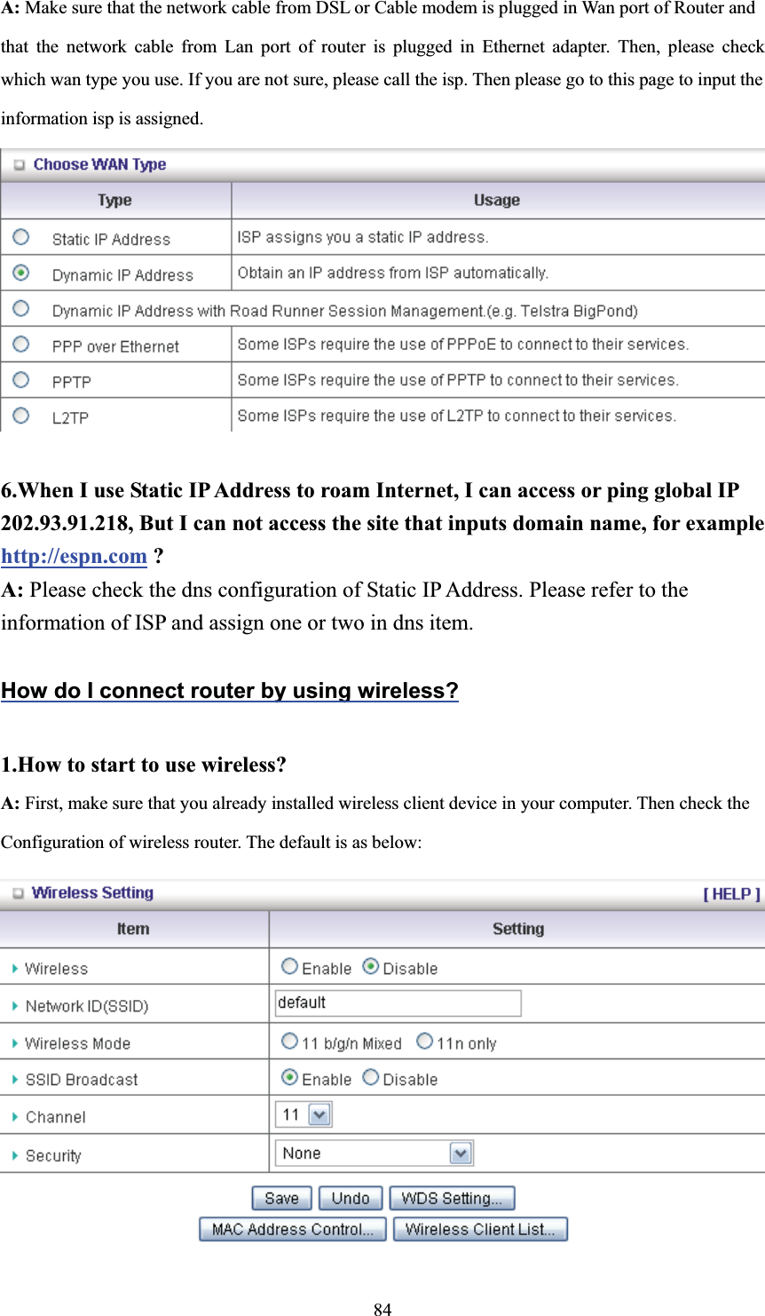 A: Make sure that the network cable from DSL or Cable modem is plugged in Wan port of Router and   that the network cable from Lan port of router is plugged in Ethernet adapter. Then, please check which wan type you use. If you are not sure, please call the isp. Then please go to this page to input the   information isp is assigned. 6.When I use Static IP Address to roam Internet, I can access or ping global IP 202.93.91.218, But I can not access the site that inputs domain name, for example http://espn.com ? A: Please check the dns configuration of Static IP Address. Please refer to the information of ISP and assign one or two in dns item. How do I connect router by using wireless?1.How to start to use wireless? A: First, make sure that you already installed wireless client device in your computer. Then check the       Configuration of wireless router. The default is as below:   84