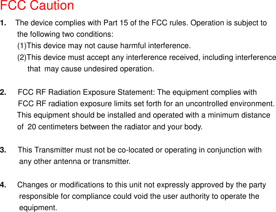 FCC Caution1.  The device complies with Part 15 of the FCC rules. Operation is subject tothe following two conditions:(1)This device may not cause harmful interference.(2)This device must accept any interference received, including interference    that may cause undesired operation.2.   FCC RF Radiation Exposure Statement: The equipment complies with     FCC RF radiation exposure limits set forth for an uncontrolled environment.      This equipment should be installed and operated with a minimum distance      of 20 centimeters between the radiator and your body.3.   This Transmitter must not be co-located or operating in conjunction with     any other antenna or transmitter.4.  Changes or modifications to this unit not expressly approved by the party          responsible for compliance could void the user authority to operate the     equipment.