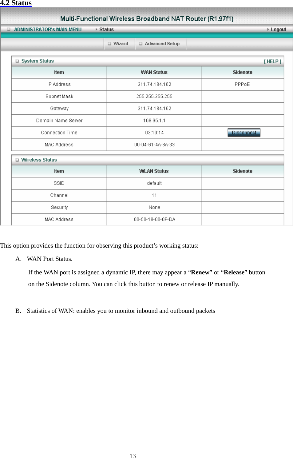 4.2 Status   This option provides the function for observing this product’s working status: A. WAN Port Status.   If the WAN port is assigned a dynamic IP, there may appear a “Renew” or “Release” button on the Sidenote column. You can click this button to renew or release IP manually.  B. Statistics of WAN: enables you to monitor inbound and outbound packets           13