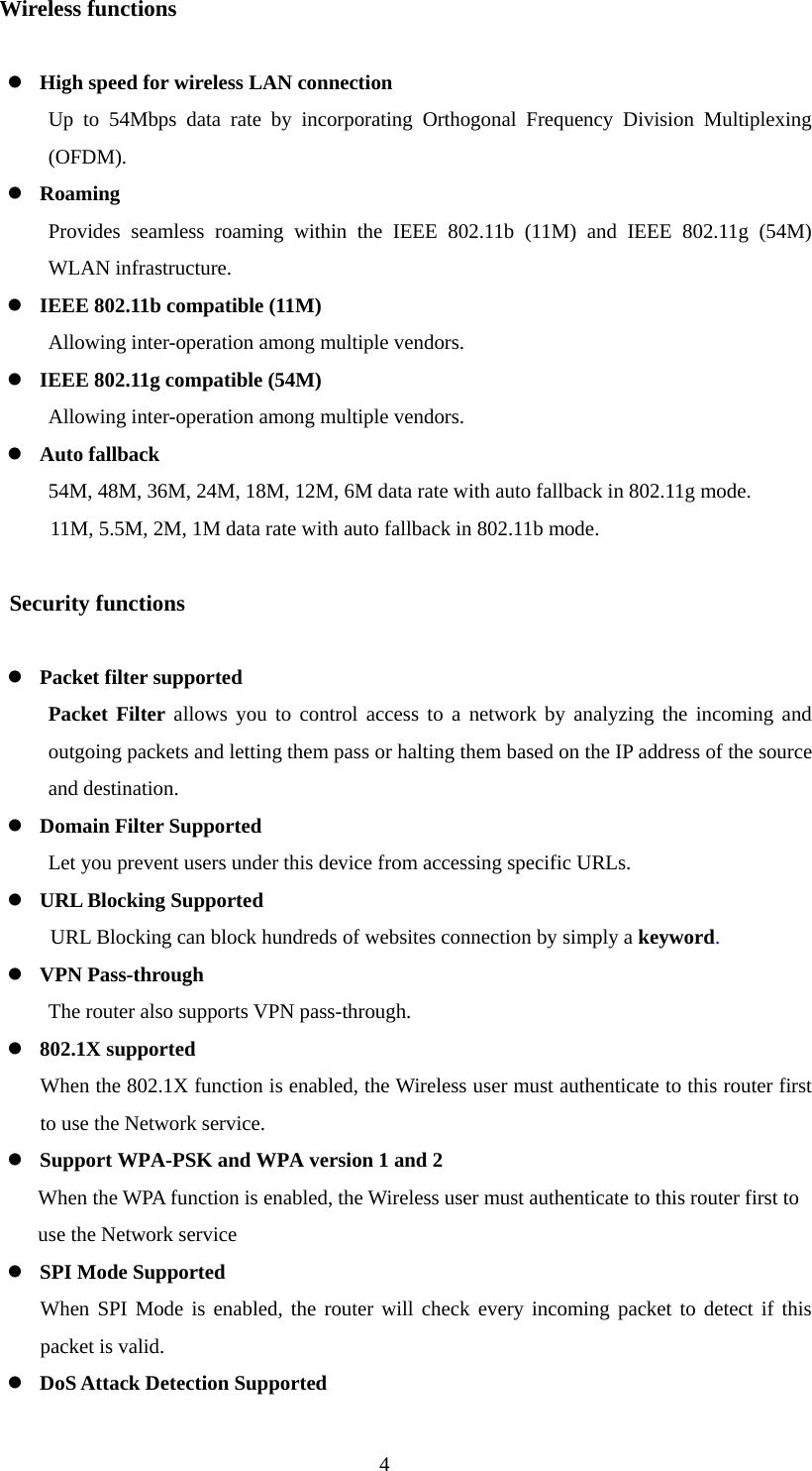 Wireless functions  z High speed for wireless LAN connection Up to 54Mbps data rate by incorporating Orthogonal Frequency Division Multiplexing (OFDM). z Roaming Provides seamless roaming within the IEEE 802.11b (11M) and IEEE 802.11g (54M) WLAN infrastructure. z IEEE 802.11b compatible (11M) Allowing inter-operation among multiple vendors. z IEEE 802.11g compatible (54M) Allowing inter-operation among multiple vendors. z Auto fallback 54M, 48M, 36M, 24M, 18M, 12M, 6M data rate with auto fallback in 802.11g mode. 11M, 5.5M, 2M, 1M data rate with auto fallback in 802.11b mode.         Security functions  z Packet filter supported Packet Filter allows you to control access to a network by analyzing the incoming and outgoing packets and letting them pass or halting them based on the IP address of the source and destination. z Domain Filter Supported Let you prevent users under this device from accessing specific URLs. z URL Blocking Supported URL Blocking can block hundreds of websites connection by simply a keyword. z VPN Pass-through The router also supports VPN pass-through. z 802.1X supported When the 802.1X function is enabled, the Wireless user must authenticate to this router first to use the Network service. z Support WPA-PSK and WPA version 1 and 2    When the WPA function is enabled, the Wireless user must authenticate to this router first to   use the Network service z SPI Mode Supported When SPI Mode is enabled, the router will check every incoming packet to detect if this packet is valid. z DoS Attack Detection Supported  4