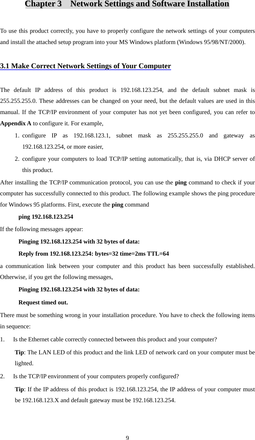 CCChhhaaapppttteeerrr   333      NNNeeetttwwwooorrrkkk   SSSeeettttttiiinnngggsss   aaannnddd   SSSoooffftttwwwaaarrreee   IIInnnssstttaaallllllaaatttiiiooonnn    To use this product correctly, you have to properly configure the network settings of your computers and install the attached setup program into your MS Windows platform (Windows 95/98/NT/2000).  3.1 Make Correct Network Settings of Your Computer  The default IP address of this product is 192.168.123.254, and the default subnet mask is 255.255.255.0. These addresses can be changed on your need, but the default values are used in this manual. If the TCP/IP environment of your computer has not yet been configured, you can refer to Appendix A to configure it. For example, 1. configure IP as 192.168.123.1, subnet mask as 255.255.255.0 and gateway as 192.168.123.254, or more easier, 2. configure your computers to load TCP/IP setting automatically, that is, via DHCP server of this product. After installing the TCP/IP communication protocol, you can use the ping command to check if your computer has successfully connected to this product. The following example shows the ping procedure for Windows 95 platforms. First, execute the ping command ping 192.168.123.254 If the following messages appear:   Pinging 192.168.123.254 with 32 bytes of data: Reply from 192.168.123.254: bytes=32 time=2ms TTL=64 a communication link between your computer and this product has been successfully established. Otherwise, if you get the following messages, Pinging 192.168.123.254 with 32 bytes of data: Request timed out. There must be something wrong in your installation procedure. You have to check the following items in sequence: 1. Is the Ethernet cable correctly connected between this product and your computer? Tip: The LAN LED of this product and the link LED of network card on your computer must be lighted. 2. Is the TCP/IP environment of your computers properly configured? Tip: If the IP address of this product is 192.168.123.254, the IP address of your computer must be 192.168.123.X and default gateway must be 192.168.123.254.  9