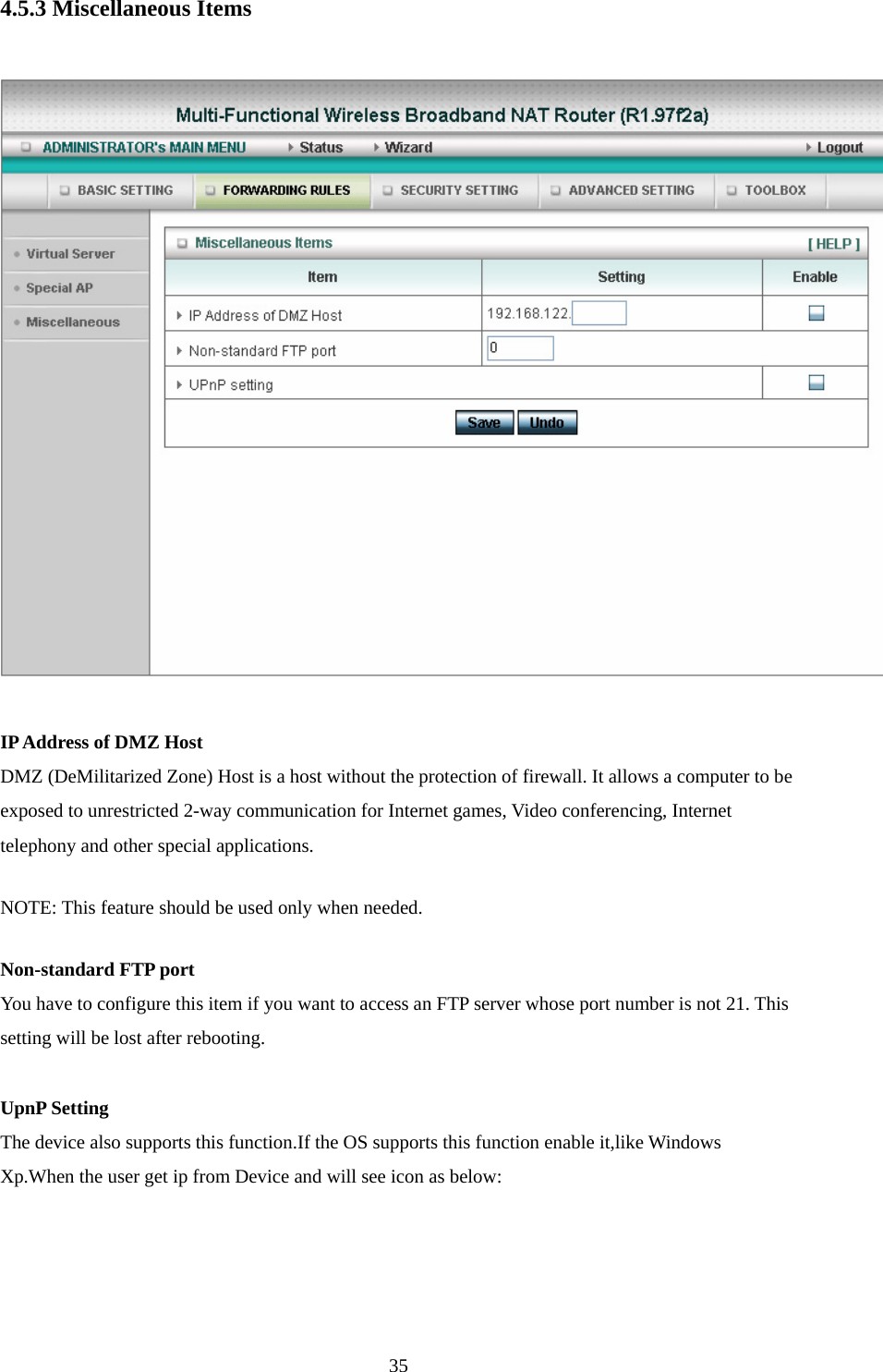 4.5.3 Miscellaneous Items    IP Address of DMZ Host DMZ (DeMilitarized Zone) Host is a host without the protection of firewall. It allows a computer to be exposed to unrestricted 2-way communication for Internet games, Video conferencing, Internet telephony and other special applications.   NOTE: This feature should be used only when needed.   Non-standard FTP port You have to configure this item if you want to access an FTP server whose port number is not 21. This setting will be lost after rebooting.    UpnP Setting The device also supports this function.If the OS supports this function enable it,like Windows Xp.When the user get ip from Device and will see icon as below:  35