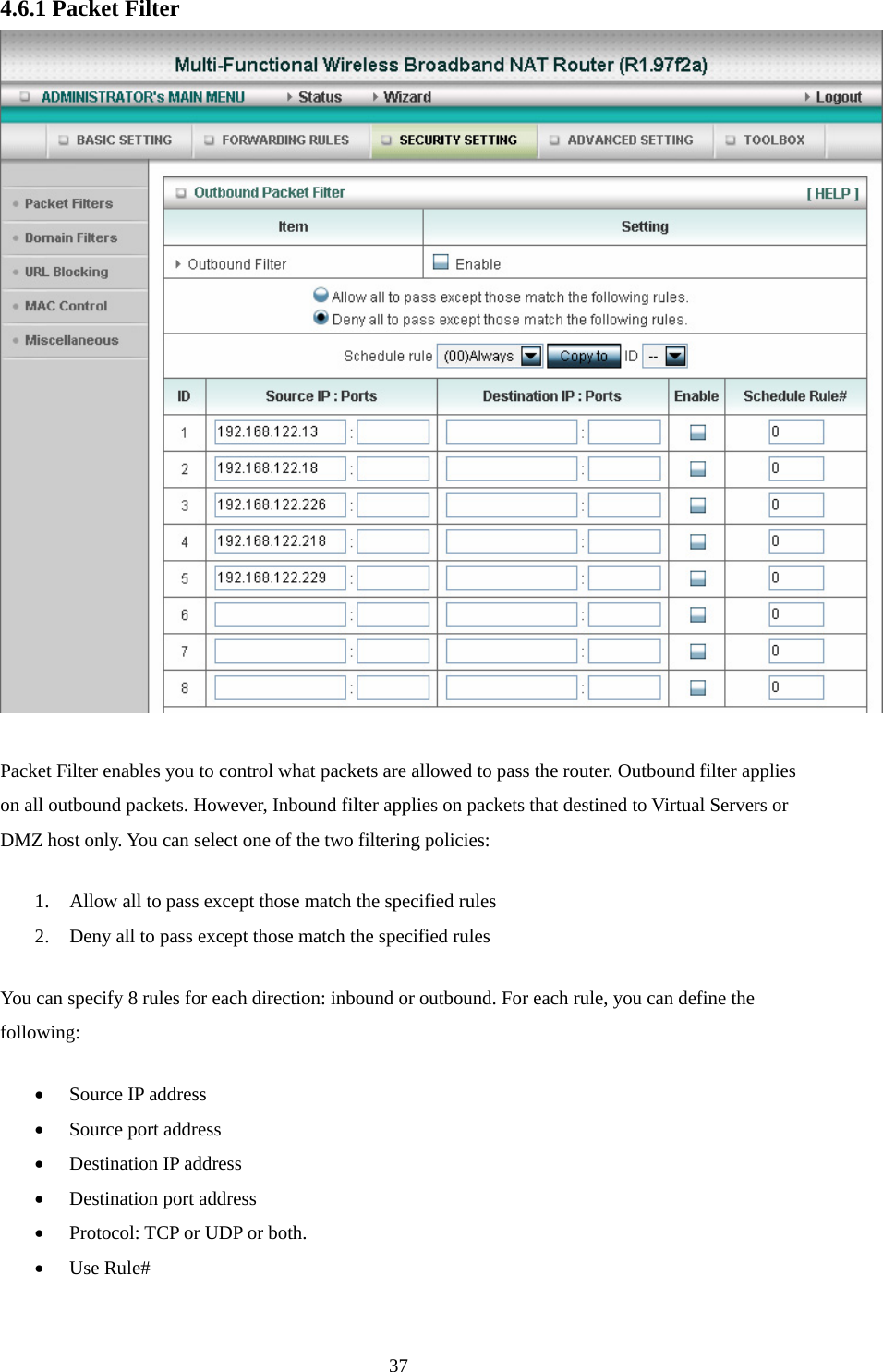 4.6.1 Packet Filter   Packet Filter enables you to control what packets are allowed to pass the router. Outbound filter applies on all outbound packets. However, Inbound filter applies on packets that destined to Virtual Servers or DMZ host only. You can select one of the two filtering policies:   1. Allow all to pass except those match the specified rules   2. Deny all to pass except those match the specified rules You can specify 8 rules for each direction: inbound or outbound. For each rule, you can define the following:  • Source IP address   • Source port address   • Destination IP address   • Destination port address   • Protocol: TCP or UDP or both.   • Use Rule#  37