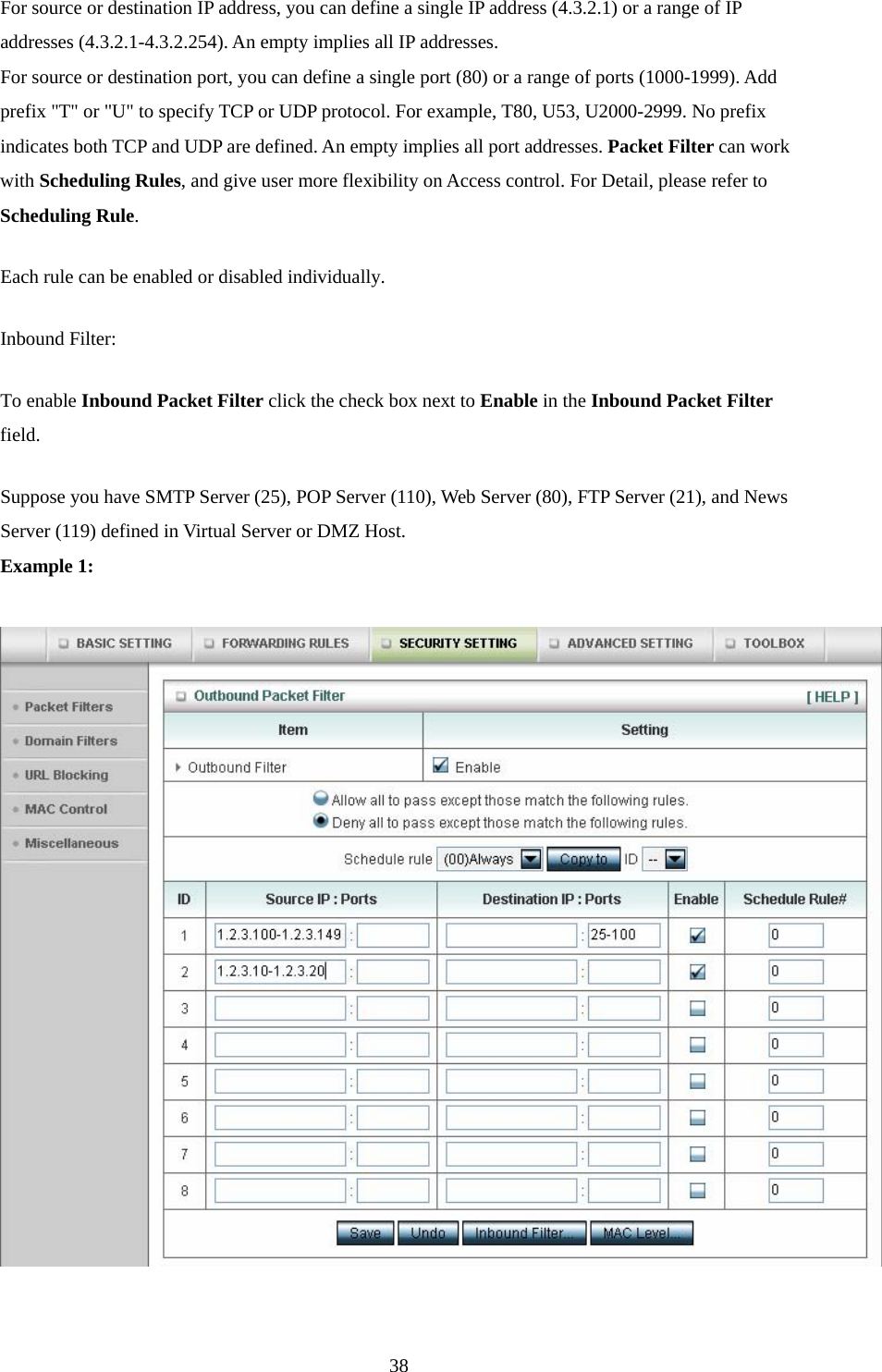 For source or destination IP address, you can define a single IP address (4.3.2.1) or a range of IP addresses (4.3.2.1-4.3.2.254). An empty implies all IP addresses.   For source or destination port, you can define a single port (80) or a range of ports (1000-1999). Add prefix &quot;T&quot; or &quot;U&quot; to specify TCP or UDP protocol. For example, T80, U53, U2000-2999. No prefix indicates both TCP and UDP are defined. An empty implies all port addresses. Packet Filter can work with Scheduling Rules, and give user more flexibility on Access control. For Detail, please refer to Scheduling Rule. Each rule can be enabled or disabled individually. Inbound Filter:   To enable Inbound Packet Filter click the check box next to Enable in the Inbound Packet Filter field. Suppose you have SMTP Server (25), POP Server (110), Web Server (80), FTP Server (21), and News Server (119) defined in Virtual Server or DMZ Host. Example 1:     38