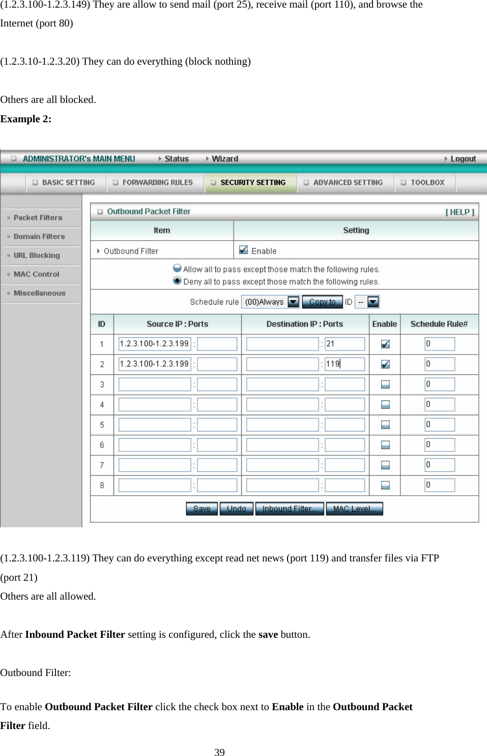 (1.2.3.100-1.2.3.149) They are allow to send mail (port 25), receive mail (port 110), and browse the Internet (port 80)  (1.2.3.10-1.2.3.20) They can do everything (block nothing)    Others are all blocked. Example 2:    (1.2.3.100-1.2.3.119) They can do everything except read net news (port 119) and transfer files via FTP (port 21) Others are all allowed.  After Inbound Packet Filter setting is configured, click the save button.  Outbound Filter:   To enable Outbound Packet Filter click the check box next to Enable in the Outbound Packet Filter field.  39