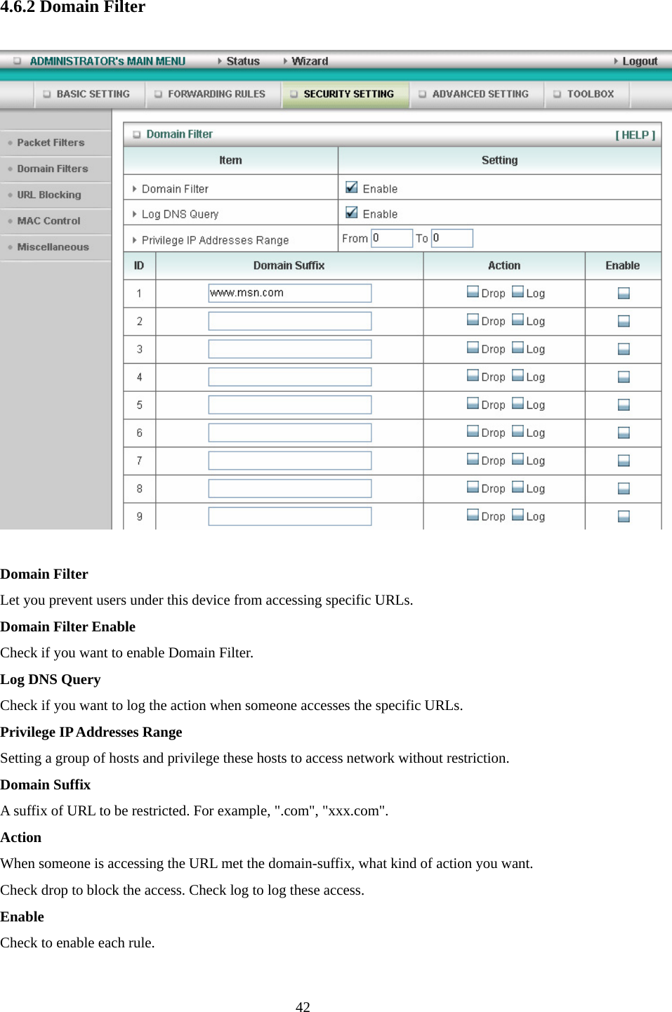  4.6.2 Domain Filter  Domain Filter   Let you prevent users under this device from accessing specific URLs.   Domain Filter Enable Check if you want to enable Domain Filter.   Log DNS Query Check if you want to log the action when someone accesses the specific URLs.   Privilege IP Addresses Range Setting a group of hosts and privilege these hosts to access network without restriction.   Domain Suffix A suffix of URL to be restricted. For example, &quot;.com&quot;, &quot;xxx.com&quot;.   Action When someone is accessing the URL met the domain-suffix, what kind of action you want. Check drop to block the access. Check log to log these access.   Enable Check to enable each rule.    42