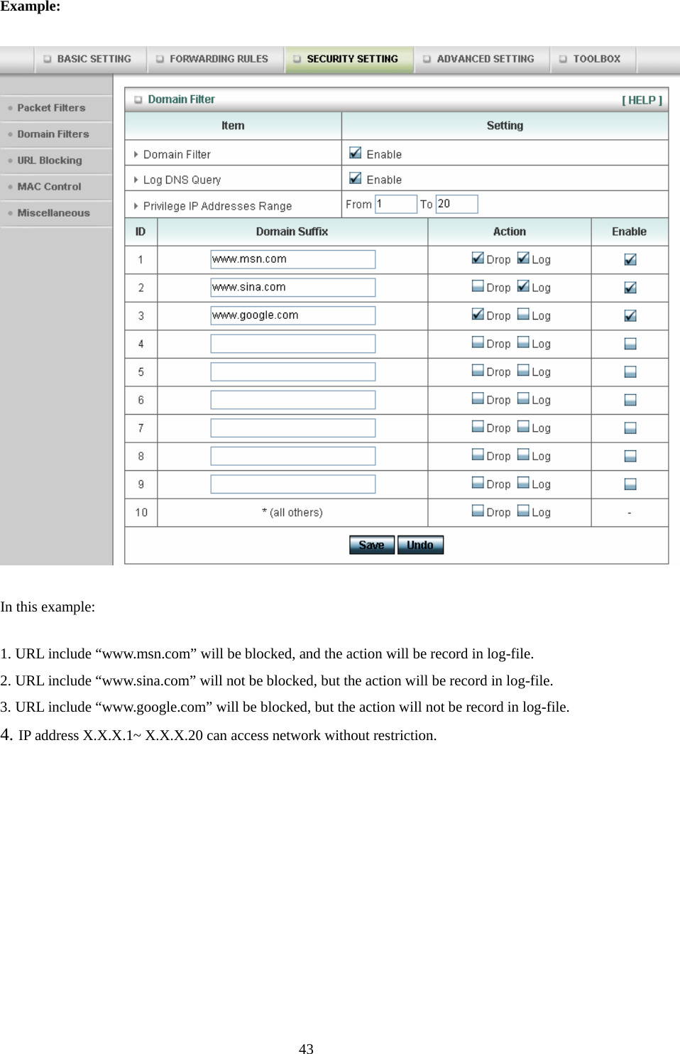 Example:  In this example: 1. URL include “www.msn.com” will be blocked, and the action will be record in log-file. 2. URL include “www.sina.com” will not be blocked, but the action will be record in log-file. 3. URL include “www.google.com” will be blocked, but the action will not be record in log-file. 4. IP address X.X.X.1~ X.X.X.20 can access network without restriction.     43