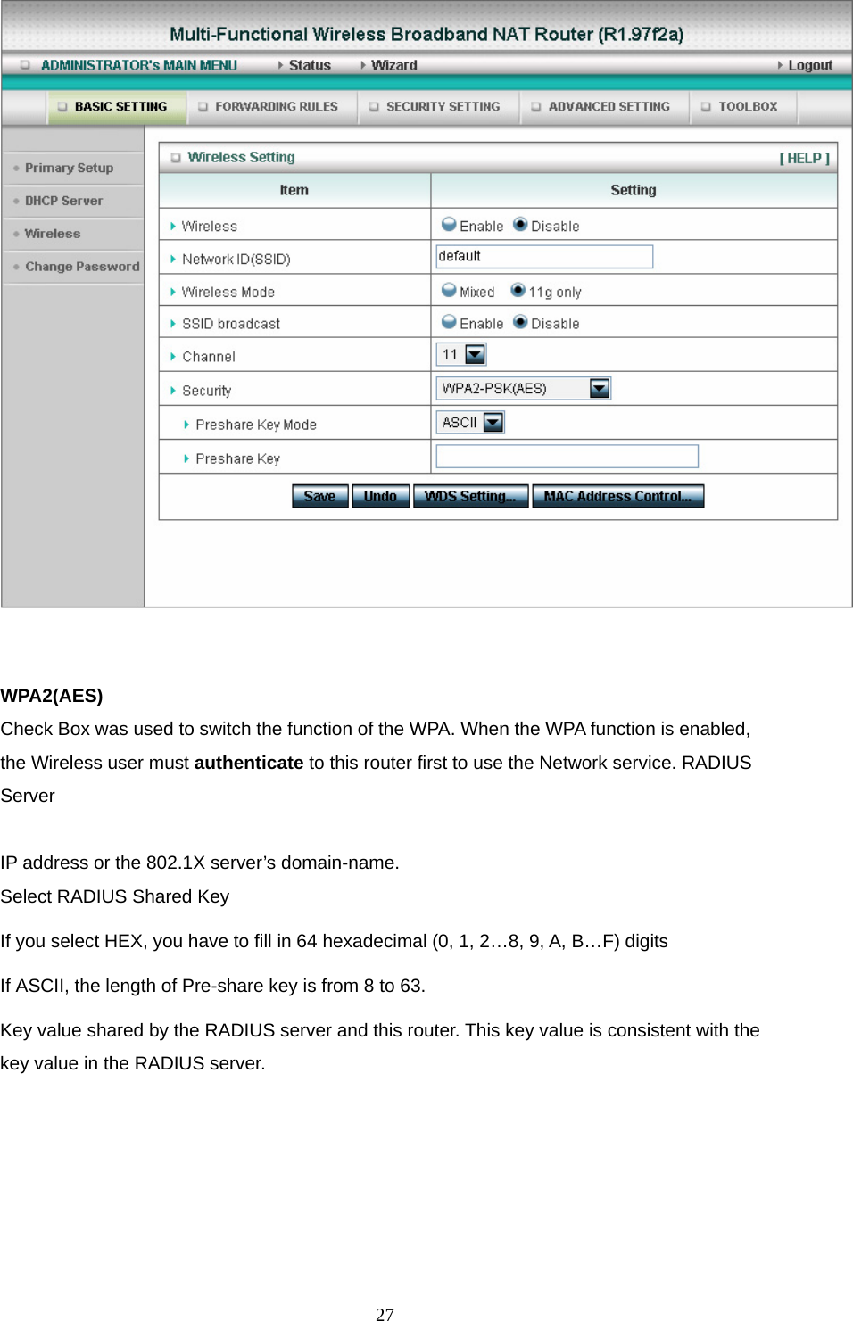   WPA2(AES) Check Box was used to switch the function of the WPA. When the WPA function is enabled, the Wireless user must authenticate to this router first to use the Network service. RADIUS Server  IP address or the 802.1X server’s domain-name.   Select RADIUS Shared Key If you select HEX, you have to fill in 64 hexadecimal (0, 1, 2…8, 9, A, B…F) digits If ASCII, the length of Pre-share key is from 8 to 63. Key value shared by the RADIUS server and this router. This key value is consistent with the key value in the RADIUS server.  27
